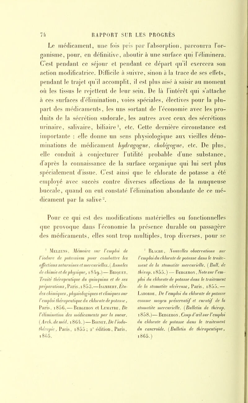 Le inéclicainent, une lois pris par ral)sorplioii, pai'coiiria l'or- ganisme, pour, en définitive, aboutir à une surface qui l'éliminera. C'est pendant ce séjour et pendant ce départ cju'il exercera son action modificatrice. Difficile à suivre, sinon à la trace de ses effets, pendant le trajet c[u'il accomplit, il est plus aisé à saisir au moment où les tissus le rejettent de leur sein. De là fintérêt qui s'attache à ces surfaces d'élimination, voies spéciales, électives pour la plu- ])art des médicaments, les uns sortant de l'économie avec les pro- duits de la sécrétion sudorale, les autres avec ceux des sécrétions urinaire, salivaire, biliaire \ etc. Cette dernière circonstance est importante : elle donne un sens pliysiologiqiie aux vieilles déno- minations de médicament hydragoguc, cholcgogue, etc. De plus, elle conduit à conjecturer l'utilité probable d'une substance, d'après la connaissance de la surface oi-ganique qui lui sert plus spécialement d'issue. C'est ainsi que le chlorate de potasse a été employé avec succès contre diverses affections de la muqueuse buccale, quand on eut constaté félimination abondante de ce mé- dicament par la salive'^. Pour ce qui est des modifications matérielles ou fonctionnelles que provoque dans l'économie la présence durable ou passagère des médicaments, elles sont trop multiples, trop diverses, pour se ' Melzens, Mémoire sur l'emploi de l'iodiire de pottissiiim pour comhntire les (iffedions saturnines et mercurielles. [Annales de chimie et dephijsique, 18/19.) — J^riquiît, Traité thérapculiqne du rpiinfjuina et de ses préparations, Paris, 1800.—Isambert, Etu- des chimiques, physiologiques et cliniques sur remploi thérapeutique du chlorate dépotasse, Paris, i856. — Bergeron et Lematre, De l'élimination des médicaments par la sueur. {Arch. deméd. 186A.) — Boinet, De l'iodo- thérapie, Paris, i855; 2° édition, Paris, i865. ' Blaciie, Nouvelles observations sur l'emploi duchlorate de potasse dans le traite- ment de la stomatite mercurielle. ( Bull, de ihrrap. 1 855.) — Vmw.v.^m ^JS ote sur l'em- ploi du chlorate de potasse dans le traitement de la .'Stomatite ulcéreuse, Paris, i855.— Laborde, De l'emploi du chlorate dépotasse comme moyen 'préservatif et curatif de la stomatite mercurielle. {Bulletin de thérap. 1858.)— Bergeron , Coup d'œilsur l'emploi du chlorate de potasse dans le traitement du cancroïde. {Bulletin de thérapeutique, i865.)