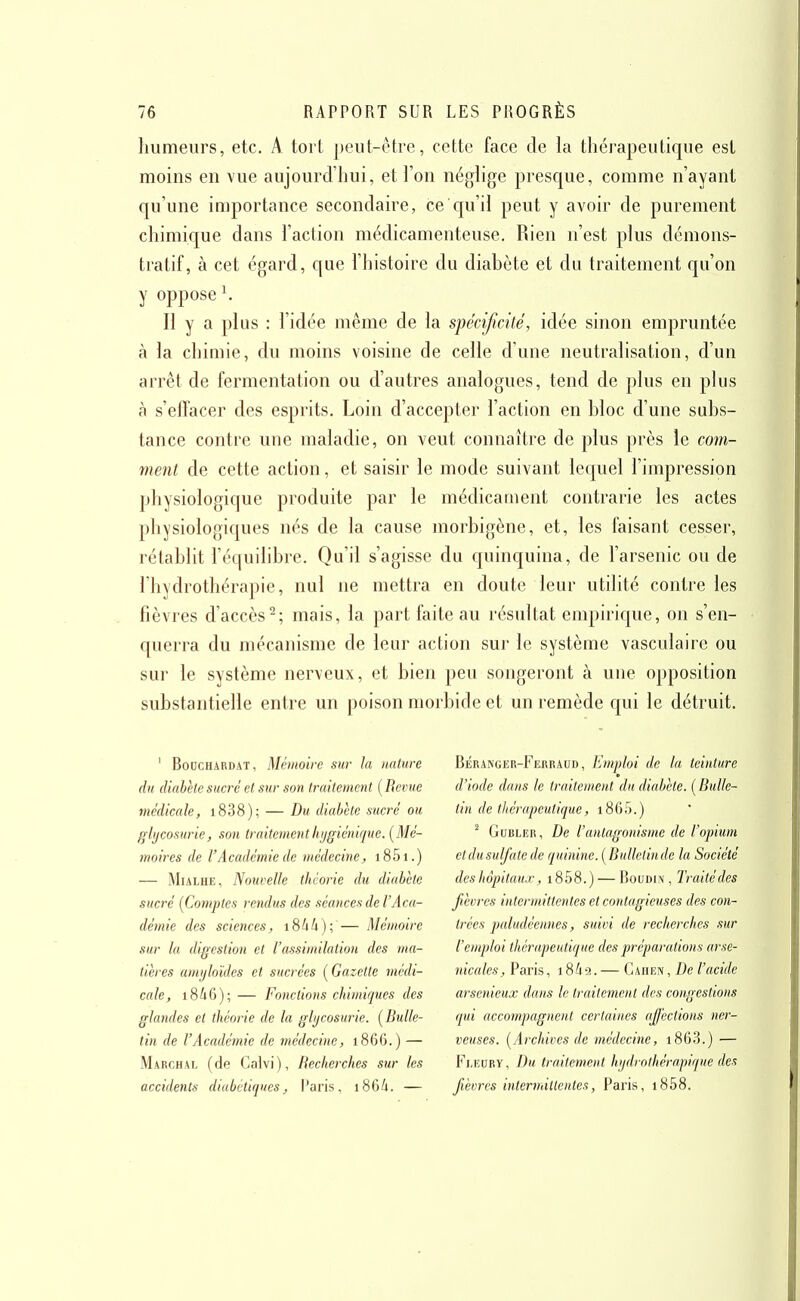 humeurs, etc. A tort peut-être, cette face de la thérapeutique est moins en vue aujourd'hui, et l'on néglige presque, comme n'ayant qu'une importance secondaire, ce c[u'il peut y avoir de purement chimique dans l'action médicamenteuse. Rien n'est plus démons- tratif, à cet égard, que l'histoire du diabète et du traitement qu'on y oppose \ Il y a plus : l'idée même de la spécificité, idée sinon empruntée à la chimie, du moins voisine de celle d'une neutralisation, d'un arrêt de fermentation ou d'autres analogues, tend de plus en plus à s'effacer des esprits. Loin d'accepter l'action en bloc d'une subs- tance contre une maladie, on veut connaître de plus près le com- ment de cette action, et saisir le mode suivant lequel l'impression physiologique produite par le médicament contrarie les actes physiologiques nés de la cause morbigène, et, les faisant cesser, rétablit l'équilibre. Qu'il s'agisse du quinquina, de l'arsenic ou de l'hydrothérapie, nul ne mettra en doute leur utilité contre les fièvres d'accès^; mais, la part faite au résultat empiric|ue, on s'en- querra du mécanisme de leur action sur le système vasculaire ou sur le système nerveux, et bien peu songeront à une opposition substantielle entre un poison morbide et un remède qui le détruit. ' BoocHARDAT, Mémoire sur h nature du diabète sucré et sur son traitement [Revue médicale, i838); — Du diabète sucré ou glycosurie, son traitement hygiénique. (Mé- moires de l'Académie de médecine, i8.5i.) — MiALHE, Nouvelle théorie du diabète sucré (Comptes rendus des séances de l'Aca- démie des sciences, i8àk)\ — Mémoire sur la digestion et l'assimilation des ma- tières amyloïdes et sucrées [Gazette médi- cale, i846); — Fonctions chimiques des glandes et théorie de la glycosurie. (Bulle- tin de l'Académie de médecine, 1866.) — Marchal (de Calvi), Recherches sur les accidents diabétiques, l'aris, 186/1. — BÉRANGER-FiiRRAUD, Emploi de la teinture d'iode dans le traitement du diabète. (Bulle- tin de titérapeutique, i865.) ^ GuBLER, De l'antagonisme de l'opium et dusulfate de quinine. ( Bulletinde la Société deshôpitaux, i858.) — Boudin, Traitédes jihvres intermittentes et contagieuses des con- trées paludéennes, suivi de recherches sur l'emploi thérapeutique des préparations arse- nicales, Paris, i84'2. — Caiiiîiv, De l'acide arsenieux dans le traitement des congestions qui accompagnent certaines affections ner- veuses. (Archives de médecine, i863.) — Fi.EDRY, Du traitement hydroihérapique des fièvres intermittentes, Paris, i858.
