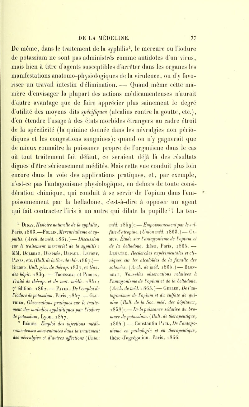 De même, dans le traitement de la syphilis\ le mercure ou l'iodure de potassium ne sont pas administrés comme antidotes d'un virus, mais bien à titre d'agents susceptibles d'arrêter dans les organes les manifestations anatoaio-physiologiques de la virulence, ou d'y favo- riser un travail intestin d'élimination. — Quand même cette ma- nière d'envisager la plupart des actions médicamenteuses n'aurait d'autre avantage que de faire apprécier plus sainement le degré d'utilité des moyens dits spécifiques (alcalins contre la goutte, etc.), d'en étendre l'usage à des états morbides étrangers au cadre étroit de la spécificité (la quinine donnée dans les névralgies non pério- diques et les congestions sanguines); quand on n'y gagnerait que de mieux connaître la puissance propre de l'organisme dans le cas où tout traitement fait défaut, ce seraient déjà là des résultats dignes d'être sérieusement médités. Mais cette vue conduit plus loin encore dans la voie des applications pratiques, et, par exemple, n'est-ce pas l'antagonisme physiologique, en dehors de toute consi- dération chimique, qui conduit à se servir de l'opium dans l'em- poisonnement par la belladone, c'est-à-dire à opposer un agent qui fait contracter l'iris à un autre qui dilate la pupille^? La ten- ' DiDAY, Histoire naturelle de la sijphilis, Paris, 1863.—Follin, Merciirialisme et sy- philis. (i4rc/f. de méd. 1861. ) — Discussion sur le traitement mercuriel de la syphilis : MM. DoLBEAu, Després, Depaol, Lefort, Panas , etc. [Bull, de la Soc. de chir. 1867.)— PiicoRD,gén. de thérap. 1887, et Gaz. des hôpit. —Trousseau et Pidoux, Traité de thérap. et de mat. médic. 18/11 ; 7 édition, 1862.— Payen, De l'emploi de l'iodure de potassium ,V»vh, 18/17. —Gau- thier , Observations pratiques sur le traite- ment des maladies sijphUiliqucs par l'iodure de potassium, Lyon, 18/17. Béhier, Emploi des injections médi- camenteuses sous-cutanées dans la traitement des nécralifies et d'autres affections [Union méd. 185 9 ) ; — Empoisonnement par le sul- fate d'atropine. [Unionméd. i863.)— Ca- mus, Etude sur l'antagonisme de l'opium et de la belladone, thèse, Paris, i865. — Lematre, Recherches expérimentales et d'i- niques sur les alcaloïdes de la famille des solanées. [Arch. de méd. i865.)—Blon- DEAU, Nouvelles observations relatives à l'antagonisme de l'opium et de la belladone. [Arch. deméd. i865.)— GmiE^, De l'an- tagonisme de l'opium et du sulfate de qui- nine {Bull, de la Soc. méd. des hôpitaux, i858); — De la puissance sédative du bro- mure de potassium. {Bull, de thérapeutique, i36/i.) — Constantin PAUL,Z)e l'antago- nisme en pathologie et en thérapeutique, thèse d'agrégation, Paris, 1866.