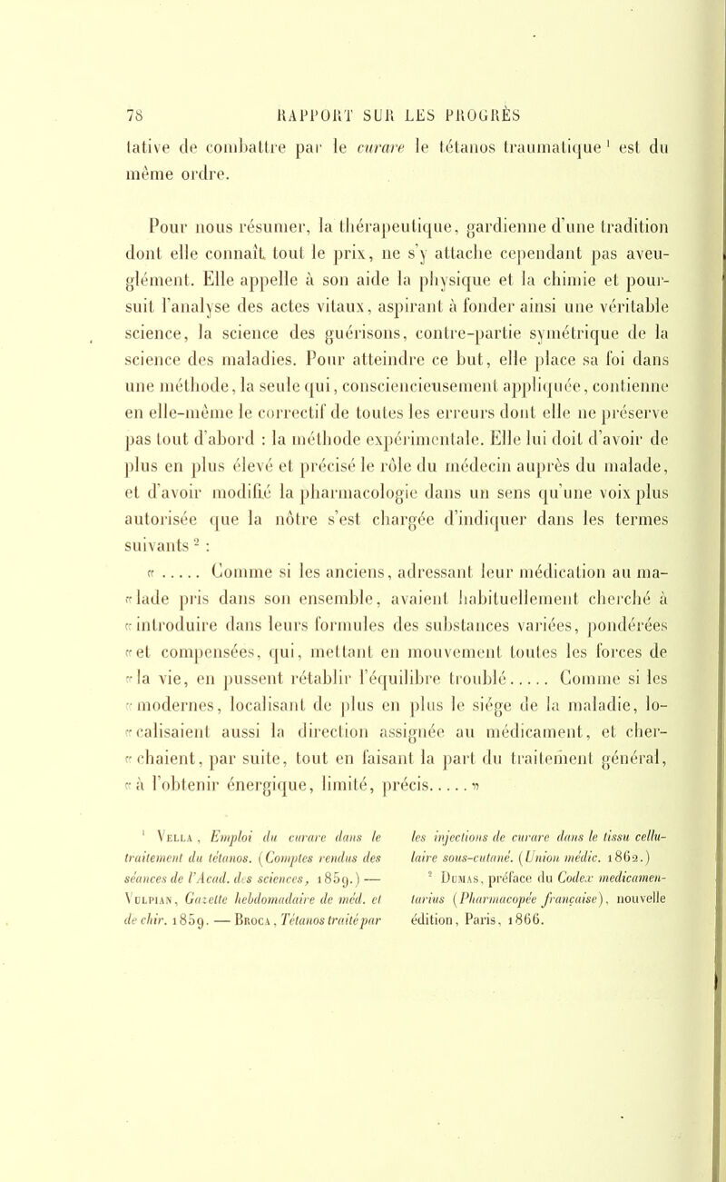 lative de coinbaltie par le curare le tétanos traumatique ' est du même ordre. Pour nous résumer, la thérapeutique, gardienne d'une tradition dont elle connaît tout le prix, ne s'y attache cependant pas aveu- glément. Elle appelle à son aide la pliysique et la chimie et pour- suit l'analyse des actes vitaux, aspirant à fonder ainsi une véritable science, la science des guérisons, contre-partie symétrique de la science des maladies. Pour atteindre ce but, elle place sa foi dans une méthode, la seule qui, consciencieusement appliquée, contienne en elle-même le correctif de toutes les erreurs dont elle ne préserve pas tout d'abord : la méthode expérimentale. Elle lui doit d'avoir de plus en plus élevé et précisé le rôle du médecin auprès du malade, et d'avoir modifié la pharmacologie dans un sens qu'une voix plus autorisée que la nôtre s'est chargée d'indiquer dans les termes suivants - : cf Comme si les anciens, adressant leur médication au ma- fflade pris dans son ensemble, avaient habituellement cherché à cr introduire dans leurs formules des substances variées, pondérées cret compensées, qui, mettant en mouvement toutes les forces de la vie, en pussent rétablir l'équilibi'e troid^lé Comme si les ■ modernes, localisant de plus en plus le siège de la maladie, lo- rrcalisaient aussi la direction assignée au médicament, et cher- crchaient, par suite, tout en faisant la part du traitement général, f à l'obtenir énergique, limité, précis d ' Vella , Emploi du curare dans le traitement du tétanos. (Comptes rendus des séances de l'Acad. des sciences, 185g.) — VuLPiAN, Gazelle hehdomadaire de mcd. et de cliir. 1809. — Broca , Tétanos trotté par les injections de curare dans le tissu cellu- laire sous-cutané. (Union médic. 1862.) ' DoMAS, préface, du Codex medicamen- larius (Pharmacopée française), nouvelle édition, Paris, 1866.
