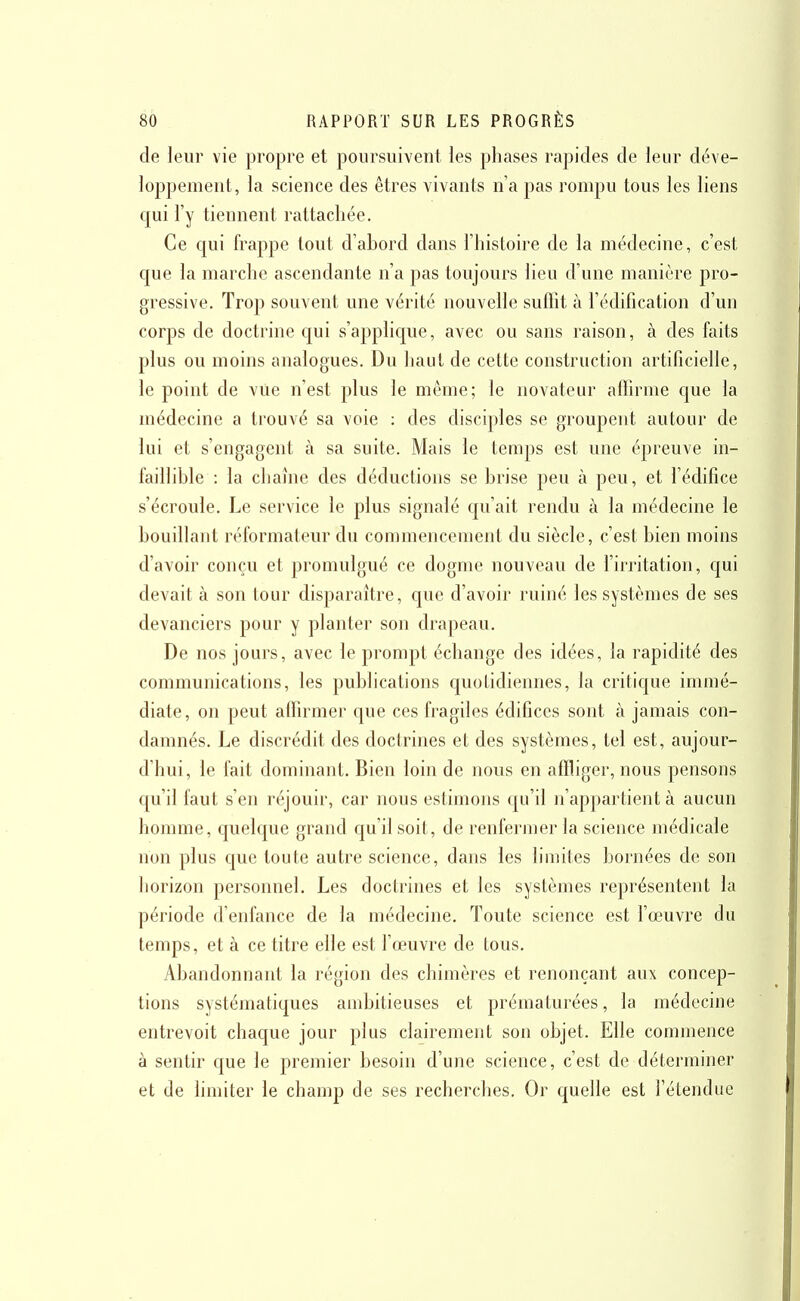 de leur vie propre et poursuivent les phases rapides de leur déve- loppement, la science des êtres vivants n'a pas rompu tous les liens qui l'y tiennent rattachée. Ce qui frappe tout d'abord dans l'histoire de la médecine, c'est que la marche ascendante n'a pas toujours lieu d'une manière pro- gressive. Trop souvent une vérité nouvelle suffit à l'édification d'un corps de doctrine qui s'applic[ue, avec ou sans raison, à des faits plus ou moins analogues. Du haut de cette construction artificielle, le point de vue n'est plus le même; le novateur affirme c[ue la médecine a trouvé sa voie : des disciples se groupent autour de lui et s'engagent à sa suite. Mais le temps est une épreuve in- faillible : la chaîne des déductions se brise peu à peu, et l'édifice s'écroule. Le service le plus signalé qu'ait rendu à la médecine le bouillant réformateur du commencement du siècle, c'est bien moins d'avoir conçu et promulgué ce dogme nouveau de l'irritation, qui devait à son tour disparaître, que d'avoir ruiné les systèmes de ses devanciers pour y planter son drapeau. De nos jours, avec le prompt échange des idées, la rapidité des communications, les publications quotidiennes, la critic|ue immé- diate, on peut affirmer que ces fragiles édifices sont à jamais con- damnés. Le discrédit des doctrines et des systèmes, tel est, aujour- d'hui, le fait dominant. Bien loin de nous en affliger, nous pensons c[u'il faut s'en réjouir, car nous estimons qu'il n'appartient à aucun homme, quelque grand qu'il soit, de renfermer la science médicale non plus cjue toute autre science, dans les limites bornées de son horizon personnel. Les doctrines et les systèmes représentent la période d'enfance de la médecine. Toute science est l'œuvre du temps, et à ce titre elle est l'œuvre de tous. Abandonnant la région des chimères et renonçant aux concep- tions systématiques ambitieuses et prématurées, la médecine entrevoit chaque jour plus clairement son objet. Elle commence à sentir que le premier besoin d'une science, c'est de déterminer et de limiter le champ de ses recherches. Or quelle est l'étendue