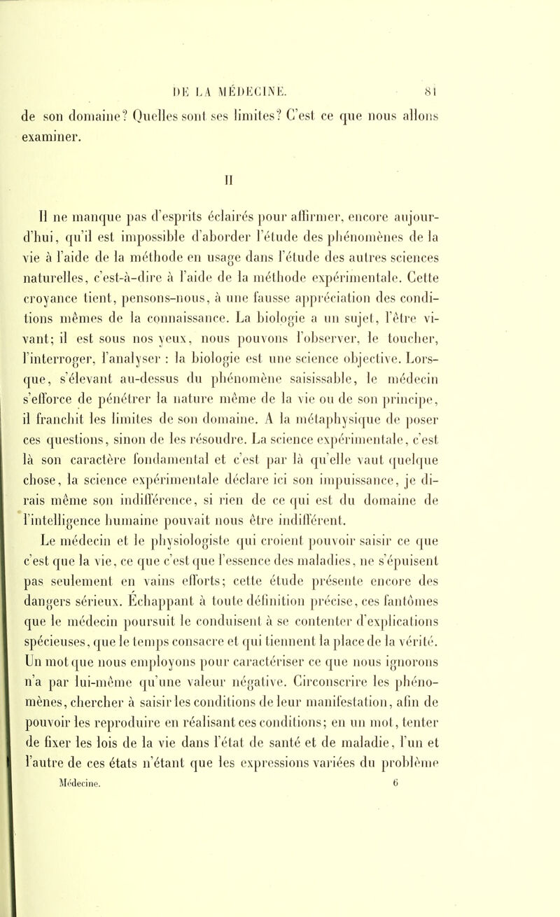 de son domaine? Quelles sont ses limites? C'est ce que nous allons examiner. II Il ne manque pas d'esprits éclairés poui' affirmer, encore aujour- d'hui, qu'il est impossible d'aborder l'étude des phénomènes delà vie à l'aide de la méthode en usage dans l'étude des autres sciences naturelles, c'est-à-dire à l'aide de la méthode expérimentale. Cette croyance tient, pensons-nous, à une fausse appréciation des condi- tions mêmes de la connaissance. La biologie a un sujet, l'être vi- vant; il est sous nos yeux, nous pouvons l'observer, le toucher, l'interroger, l'analyser : la biologie est une science objective. Lors- que, s'élevant au-dessus du phénomène saisissable, le médecin s'efforce de pénétrer la nature même de la vie ou de son principe, il franchit les limites de son domaine. A la métaphysique de poser ces questions, sinon de les résoudre. La science expérimentale, c'est là son caractère fondamental et c'est par là qu'elle vaut quelque chose, la science expérimentale déclare ici son impuissance, je di- rais même son indillérence, si rien de ce qui est du domaine de l'intelligence humaine pouvait nous être indifférent. Le médecin et le physiologiste qui croient pouvoir saisir ce que c'est que la vie, ce que c'est que l'essence des maladies, ne s'épuisent pas seulement en vains efforts; cette étude présente encore des dangers sérieux. Echappant à toute définition précise, ces fantômes que le médecin poursuit le conduisent à se contenter d'explications spécieuses, que le temps consacre et qui tiennent la place de la vérité. Un mot que nous employons pour caractériser ce c|ue nous ignorons n'a par lui-même qu'une valeur négative. Circonscrire les phéno- mènes, chercher à saisir les conditions de leur manifestation, afin de pouvoir les reproduire en réalisant ces conditions; en un mot, tenter de fixer les lois de la vie dans l'état de santé et de maladie, l'un et l'autre de ces états n'étant que les expressions variées du problème Médecine. 6