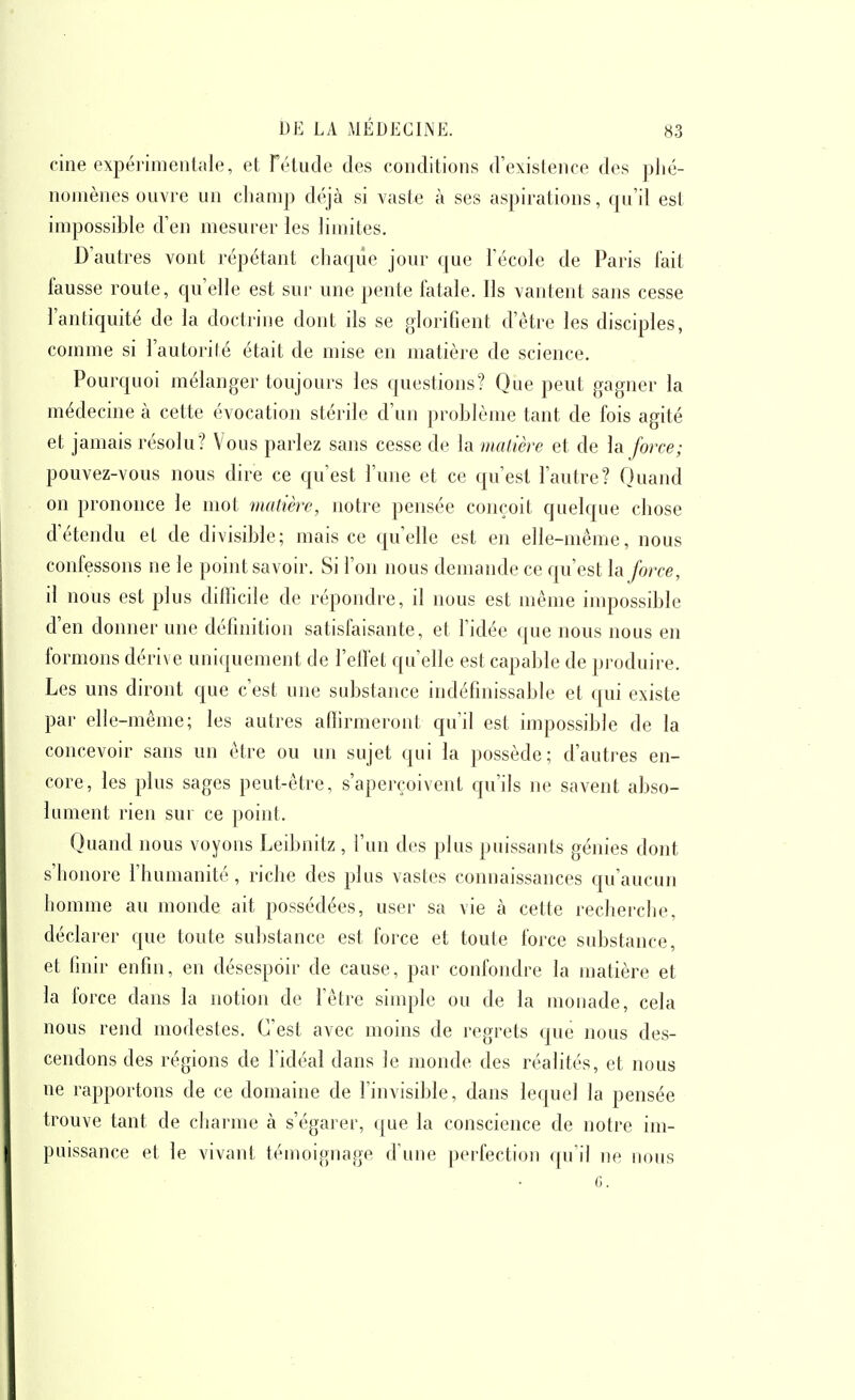 cine expérimentale, et rétude des conditions d'existence des plié- nomènes ouvre un champ déjà si vaste à ses aspirations, qu'il est impossible d'en mesurer les limites. D'autres vont répétant chaqiie jour que l'école de Paris lait fausse route, qu'elle est sur une pente fatale. Ils vantent sans cesse l'antiquité de la doctrine dont ils se glorifient d'être les disciples, comme si l'autorité était de mise en matière de science. Pourquoi mélanger toujours les questions? Que peut gagner la médecine à cette évocation stérile d'un problème tant de fois agité et jamais résolu? Vous parlez sans cesse de la malière et de h force; pouvez-vous nous dire ce qu'est l'une et ce qu'est l'autre? Quand on prononce le mot matière, notre pensée conçoit quelque chose d'étendu et de divisible; mais ce qu'elle est en elle-même, nous confessons ne le point savoir. Si l'on nous demande ce qu'est h force, il nous est plus diffîcde de répondre, il nous est même impossible d'en donner une définition satisfaisante, et l'idée que nous nous en formons dérive uniquement de l'ellet qu'elle est capable de ])roduire. Les uns diront que c'est une substance indéfinissable et qui existe par elle-même; les autres affirmeront qu'il est impossible de la concevoir sans un être ou un sujet qui la possède; d'autres en- core, les plus sages peut-être, s'aperçoivent qu'ils ne savent abso- lument rien sur ce point. Quand nous voyons Leibnitz, l'un des plus puissants génies dont s'honore l'humanité , riche des plus vastes connaissances qu'aucun homme au monde ait possédées, user sa vie à cette recherche, déclarer que toute sul)stance est force et toute force substance, et finir enfin, en désespoir de cause, par confondre la matière et la force dans la notion de l'être simple ou de la monade, cela nous rend modestes. C'est avec moins de regrets que nous des- cendons des régions de l'idéal dans le monde des réalités, et nous ne rapportons de ce domaine de l'invisible, dans lequel la pensée trouve tant de charme à s'égarer, que la conscience de notre im- puissance et le vivant témoignage d'une perfection qu'il ne nous