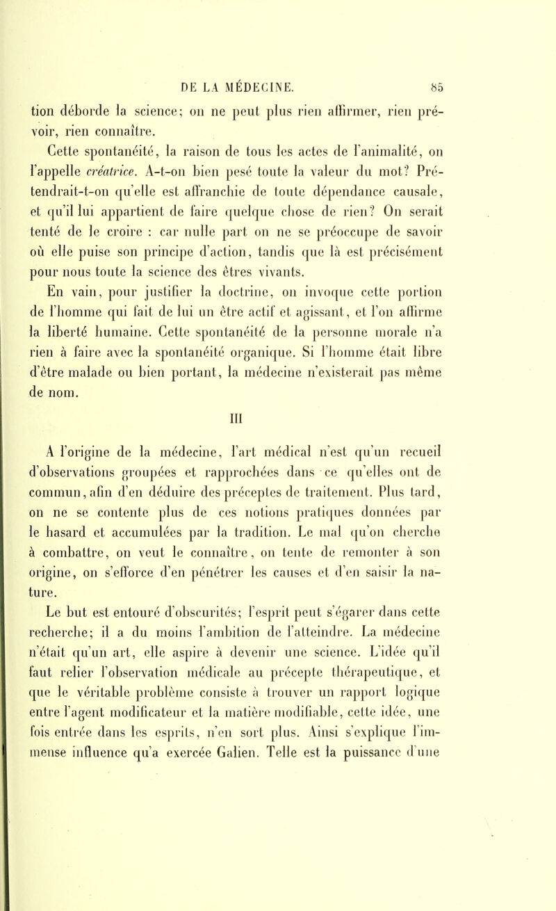 tion déborde la science; on ne peut plus rien affirmer, rien pré- voir, rien connaître. Cette spontanéité, la raison de tous les actes de l'animalité, on l'appelle créatrice. A-t-on bien pesé toute la valeur du mot? Pré- tendrait-t-on qu'elle est affranchie de toute dépendance causale, et qu'il lui appartient de faire quelque cliose de rien? On serait tenté de le croire : car nulle part on ne se préoccupe de savoir oiî elle puise son principe d'action, tandis que là est précisément pour nous toute la science des êtres vivants. En vain, pour justifier la doctrine, on invoque cette portion de riiomme qui lait de lui un être actif et agissant, et l'on affirme la liberté humaine. Cette spontanéité de la personne morale n'a rien à faire avec la spontanéité organique. Si l'homme était libre d'être malade ou bien portant, la médecine n'existerait pas même de nom. m A l'origine de la médecine, l'art médical n'est qu'un recueil d'observations groupées et rapprochées dans ce qu'elles ont de commun, afin d'en déduire des préceptes de traitement. Plus tard, on ne se contente plus de ces notions pratiques données par le hasard et accumulées par la tradition. Le mal qu'on cherche à combattre, on veut le connaître, on tente de remonter à son origine, on s'efforce d'en pénétrer les causes et d'en saisir la na- ture. Le but est entouré d'obscurités; l'esprit peut s'égarer dans cette recherche; il a du moins l'ambition de l'atteindre. La médecine n'était qu'un art, elle aspire à devenir une science. L'idée qu'il faut relier l'observation médicale au précepte thérapeutique, et que le véritable problème consiste à trouver un rapport logique entre l'agent modificateur et la matière modifiable, cette idée, une fois entrée dans les esprits, n'en sort plus. Ainsi s'explique l'im- mense influence qu'a exercée Galien. Telle est la puissance d'une