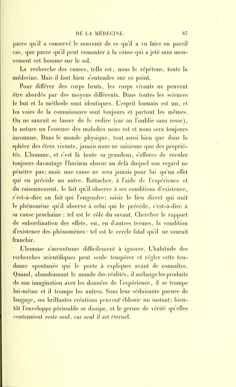 parce quil a conservé le souvenir de ce qu'il a vu faire en pareil cas, que parce qu'il peut remonter à la cause qui a jeté sans mou- vement cet homme sur le sol. La recherche des causes, telle est, nous le répétons, toute la médecine. Mais il faut bien s'entendre sur ce point. Pour différer des corps bruts, les corps vivants ne peuvent être abordés par des moyens différents. Dans toutes les sciences le but et la méthode sont identiques. L'esprit humain est un, et les voies de la connaissance sont toujours et partout les mêmes. On ne saurait se lasser de le redire (car on l'oublie sans cesse), la nature ou l'essence des maladies nous est et nous sera toujours inconnue. Dans le monde physique, tout aussi bien que dans la sphère des êtres vivants, jamais nous ne saisirons que des proprié- tés. L'homme, et c'est là toute sa grandeur, s'efforce de reculer toujours davantage l'horizon obscui- au delà duquel son regard ne pénètre pas; mais une cause ne sera jamais pour lui qu'un effet qui en précède un autre. Rattaclier, à l'aide de l'expérience et du raisonnement, le fait qu'il observe à ses conditions d'existence, c'est-à-dire au fait qui l'engendre; saisir le lien direct qui unit le phénomène qu'il observe à celui qui le précède, c'est-à-dire à sa cause prochaine : tel est le rôle du savant. Chercher le ra])port de subordination des effets, ou, en d'autres termes, la condition d'existence des phénomènes : tel est le cercle fatal qu'il ne saurait franchir. L'homme s'accoutume difficilement à ignorer. L'habitude des recherches scientifiques peut seule tempérer et régler cette ten- dance spontanée qui le porte à expliquer avant de connaître. Quand, abandonnant le monde des réalités, il mélange les produits de son imagination avec les données de l'expérience, il se trompe lui -même et il trompe les autres. Sous leur séduisante parure de langage, ses brillantes créations peuvent'éblouir un instant; bien- tôt l'enveloppe périssable se dissipe, et le germe de vérité cru elles contenaient reste seul, car seul il est éternel.