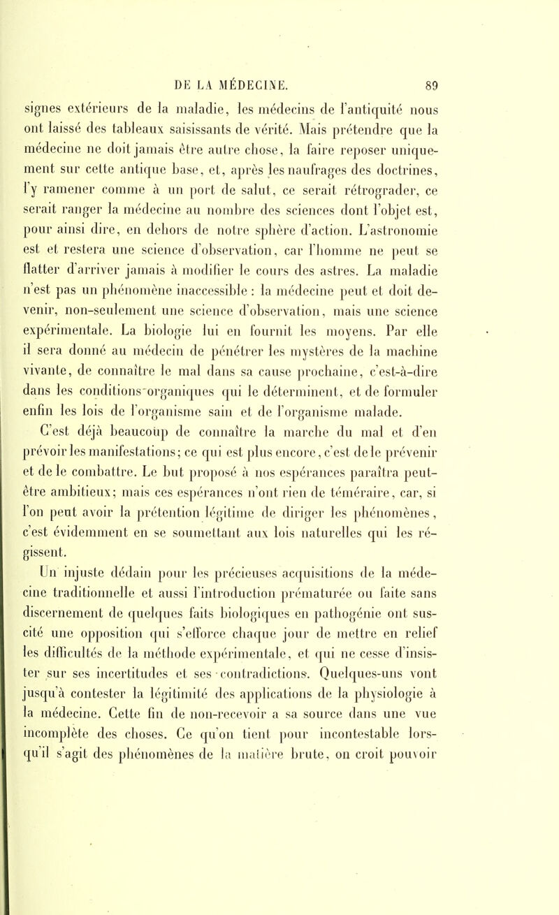 signes extérieurs de la maladie, les médecins de l'antiquité nous ont laissé des tableaux saisissants de vérité. Mais prétendre que la médecine ne doit jamais être autre chose, la faire reposer unique- ment sur cette antique base, et, après les naufrages des doctrines, l'y ramener comme à un port de salut, ce serait rétrograde)', ce serait ranger la médecine au nond)re des sciences dont l'objet est, pour ainsi dire, en dehors de notre sphère d'action. L'astronomie est et restera une science d'observation, car l'homme ne peut se flatter d'arriver jamais à modifier le cours des astres. La maladie n'est pas un phénomène inaccessible : la médecine peut et doit de- venir, non-seulement une science d'observation, mais une science expérimentale. La biologie lui en fournit les moyens. Par elle il sera donné au médecin de pénétrer les mystères de la machine vivante, de connaître le mal dans sa cause prochaine, c'est-à-dire dans les conditions'0]'ganiques qui le déterminent, et de formuler enfin les lois de l'organisme sain et de l'organisme malade. C'est déjà beaucoup de connaître la marche du mal et d'en prévoir les manifestations ; ce qui est plus encore, c'est de le prévenir et de le combattre. Le but proposé à nos espérances paraîtra peut- être ambitieux; mais ces espérances n'ont rien de téméraire, car, si l'on peut avoir la prétention légitime de diriger les phénomènes, c'est évidemment en se soumettant aux lois naturelles qui les ré- gissent. Un injuste dédain pour les précieuses acquisitions de la méde- cine traditionnelle et aussi l'introduction prématurée ou faite sans discernement de quelques faits biologiques en pathogénie ont sus- cité une opposition qui s'elforce chaque jour de mettre en relief les difticultés de la méthode expérimentale, et qui ne cesse d'insis- ter sur ses incertitudes et ses ■ contradiction». Quelques-uns vont jusqu'à contester la légitimité des applications de la physiologie à la médecine. Cette fin de non-recevoir a sa source dans une vue incomplète des choses. Ce qu'on tient jiour incontestable lors- qu'il s'agit des phénomènes de la maîière brute, on croit pouvoir