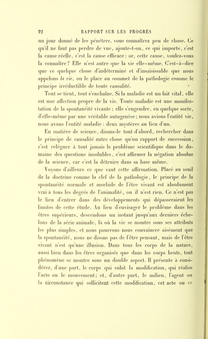 un jour donné de les pénétrer, vous connaîtrez peu de chose. Ce qu'il ne faut pas perdre de vue, ajoute-t-on, ce qui importe, c'est la cause réelle, c'est la cause efficace: or, cette cause, voulez-vous la connaître ? Elle n'est autre que la vie elle-même. C'est-à-dire que ce quelque chose d'indéterminé et d'insaisissable que nous appelons la vie, on le place au sonnnet de la pathologie comme le principe irréductible de toute causalité. Tout se tient, tout s'enchaîne. Si la maladie est un fait vital, elle est une afTection propre de la vie. Toute maladie est une manifes- tation de la spontanéité vivante; elle s'engendre, en quelque sorte, d'elle-même par une véritable autogenèse; nous avions l'entité vie, nous avons l'entité maladie : deux mystères au lieu d'un. En matière de science, disons-le tout d'abord, rechercher dans le principe de causalité autre chose qu'un rapport de succession, c'est reléguer à tout jamais le problème scientifique dans le do- maine des questions insolubles, c'est affirmer la négation absolue de la science, car c'est la détruire dans sa base même. Voyons d'ailleurs ce que vaut cette affirmation. Placé au seuil de la doctrine comme la clef de la pathologie, le principe de la spontanéité normale et morbide de l'être vivant est absolument vrai à tous les degrés de l'animalité, ou il n'est rien. Ce n'est pas le lieu d'entrer dans des développements qui dépasseraient les limites de cette étude. Au lieu d'envisager le problème dans les êtres supérieurs, descendons un instant jusqu'aux derniers éche- lons de la série animale, là où la vie se montre sous ses attributs les plus simples, et nous pourrons nous convaincre aisément que la spontanéité, nous ne disons pas de l'être pensant, mais de l'être vivant n'est qu'une illusion. Dans tous les corps de la nature, aussi bien dans les êtres organisés que dans les corps bruts, tout phénomène se montre sous un double aspect. 11 présente à consi- dérer, d'une part, le corps qui subit la modification, qui réalise l'acte ou le mouvement; et, d'autre part, le milieu, l'agent ou la circonstance qui sollicitent cette modification, cet acte ou ce