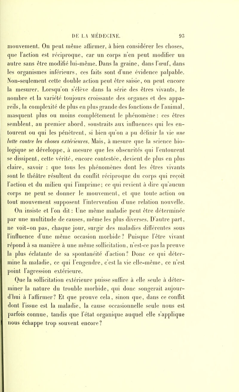 mouvement. On peut même alfirmer, à bien considérer les choses, que l'action est réciproque, car un corps n'en peut modifier un autre sans être modifié lui-même. Dans la graine, dans l'œuf, dans les organismes inférieurs, ces faits sont d'une évidence palpable. Non-seulement cette double action peut être saisie, on peut encore la mesurer. Lorsqu'on s'élève dans la série des êtres vivants, le nombre et la vai'iété toujours croissante des organes et des appa- reils, la complexité de plus en plus grande des fonctions de l'animal, masquent plus ou moins complètement le phénomène : ces êtres semblent, au premier abord, soustraits aux influences c[ui les en- tourent ou qui les pénètrent, si bien qu'on a pu délinir la vie une lutte contre les choses extérieures. Mais, à mesure que la science bio- logique se développe, à mesure que les obscurités qui l'entourent se dissipent, cette vérité, encore contestée, devient de plus en plus claire, savoir : que tous les phénomènes dont les êtres vivants sont le théâtre résultent du conilit réciproque du corps qui reçoit l'action et du milieu qui l'imprime; ce qui revient à dire qu'aucun corps ne peut se donner le mouvement, et que toute action ou tout mouvement supposent l'intervention d'une relation nouvelle. On insiste et l'on dit : Une même maladie peut être déterminée par une multitude de causes, même les plus diverses. D'autre part, ne voit-on pas, chaque jour, surgir des maladies différentes sous l'influence d'une même occasion morbide? Puisque l'être vivant répond à sa manière à une même sollicitation, n'est-ce pas la preuve la plus éclatante de sa spontanéité d'action? Donc ce qui déter- mine la maladie, ce qui l'engendre, c'est la vie elle-même, ce n'est point fagression extérieure. Que la sollicitation extérieure puisse suffire à elle seule à déter- miner la nature du trouble morbide, qui donc songerait aujour- d'hui à falFirmer? Et que prouve cela, sinon c[ue, dans ce conflit dont l'issue est la maladie, la cause occasionnelle seule nous est parfois connue, tandis que fétat organique auquel elle s'applique nous échappe trop souvent encore?