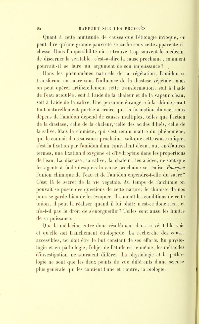 Quant à celle multitude de causes Cjue i'étiologie invocjue, ou peut dire cju'une grande pauvreté se caclie sous cette apparente ri- chesse. Dans l'impossibilité où se trouve trop souvent le médecin, de discerner la véritable, c'est-à-dire la cause prochaine, comment pourrait-il se faire un argument de son impuissance ? Dans les pliénomènes naturels de la végétation, l'amidon se transforme en sucre sous l'influence de la diastase végétale ; mais on peut opéi'er artificiellement cette transformation, soit à l'aide de l'eau acidulée, soit à l'aide de la chaleur et de la vapeur d'eau, soit à l'aide de la salive. Une personne étrangère à la chimie serait tout naturellement portée à croire que la formation du sucre aux dépens de l'amidon dépend de causes multiples, telles que l'action de la diastase, celle de la chaleur,-celle des acides dilués, celle de la salive. Mais le chimiste, qui s'est rendu maître du phénomène, qui le connaît dans sa cause prochaine, sait que cette cause unique, c'est la fixation par l'amidon d'un équivalent d'eau, ou, en d'autres termes, une fixation d'oxygène et d'hydrogène dans les proportions de l'eau. La diastase, la salive, la chaleur, les acides, ne sont que les agents à l'aide desquels la cause prochaine se réalise. Pourquoi l'union chimique de l'eau et de l'amidon engendre-t-elle du sucre? C'est là le secret de la vie végétale. Au temps de l'alchimie on pouvait se poser des questions de cette nature; le chimiste de nos jours se garde bien de les évoquer. 11 connaît les conditions de cette union, il peut la réaliser quand il lui plaît; n'est-ce donc rien, et n'a-t-il pas le droit de s'enorgueillir? Telles sont aussi les limites de sa puissance. Que la médecine entre donc résolument dans sa véritable voie et qu'elle soit franchement étiologique. La recherche des causes accessibles, tel doit être le but constant de ses efforts. En physio- logie et en pathologie, l'objet de l'étude est le même, les métliodes d'investigation ne sauraient différer. La physiologie et la patho- logie ne sont que les deux points de vue différents d'une science plus générale qui les contient l'une et l'autre, la biologie.