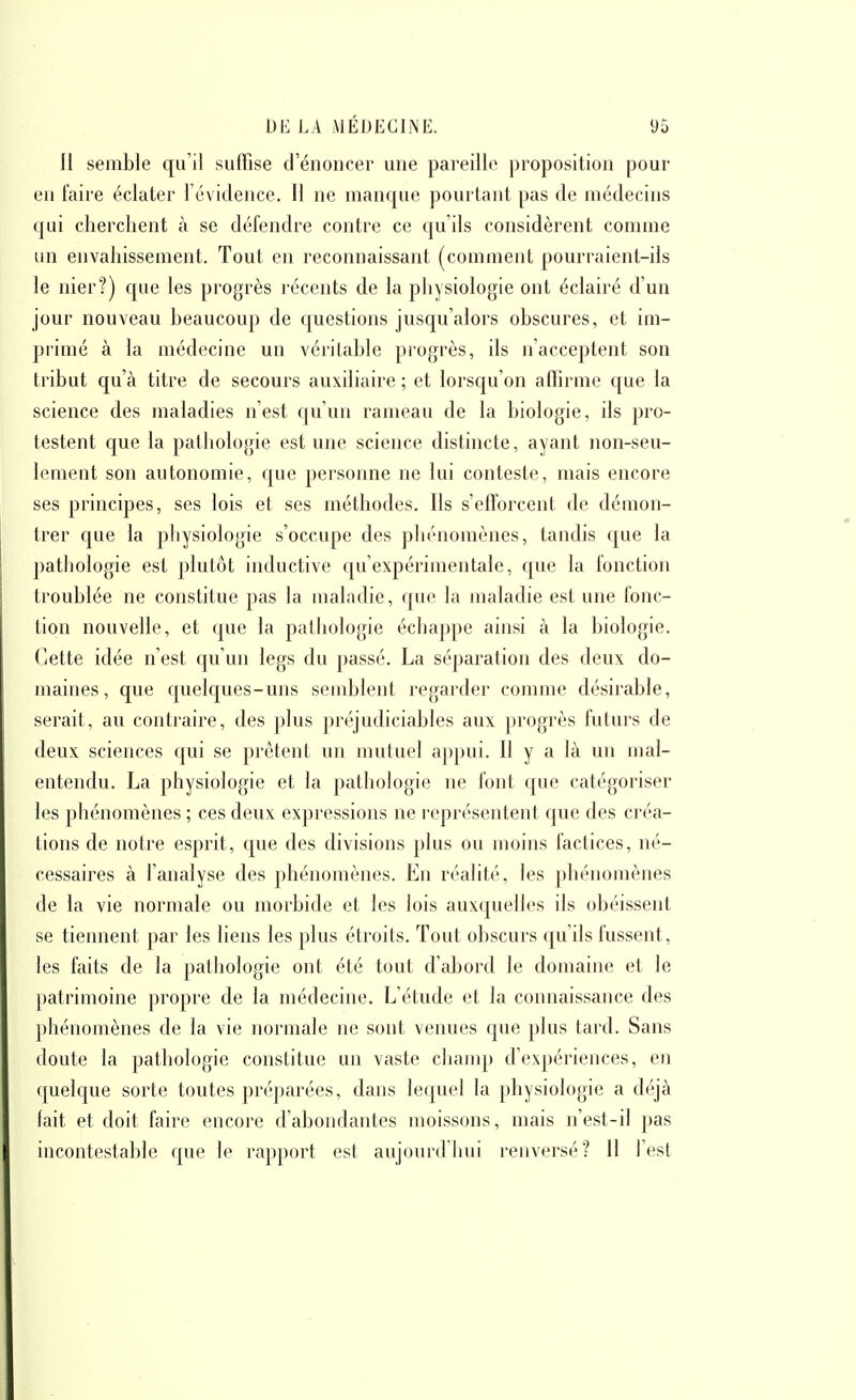 H semble qu'il suffise d'énoncer une pai'eillc proposition pour en faire éclater révidence. Il ne manque pourtant pas de médecins qui cherchent à se défendre contre ce qu'ils considèrent comme un envahissement. Tout en reconnaissant (comment pourraient-ils le nier?) que les progrès l'éccnts de la physiologie ont éclairé d'un jour nouveau beaucoup de questions jusqu'alors obscures, et im- primé à la médecine un véritable progrès, ils n'acceptent son tribut qu'à titre de secours auxiliaire ; et lorsqu'on affirme que la science des maladies n'est qu'un rameau de la biologie, ils pro- testent que la pathologie est une science distincte, ayant non-seu- lement son autonomie, que personne ne lui conteste, mais encore ses principes, ses lois et ses méthodes. Ils s'efforcent de démon- trer que la pljysiologie s'occupe des phénomènes, tandis que la patliologie est plutôt inductive qu'expérimentale, que la fonction troublée ne constitue pas la maladie, que la maladie est une fonc- tion nouvelle, et que la pathologie échappe ainsi à la biologie. Cette idée n'est qu'un legs du passé. La séparation des deux do- maines, que quelques-uns semblent regarder comme désirable, serait, au contraire, des plus préjudiciables aux progrès futurs de deux sciences qui se prêtent un mutuel appui. Il y a là un mal- entendu. La physiologie et la pathologie ne font que catégoriser les phénomènes ; ces deux expressions ne représentent que des créa- tions de notre esprit, que des divisions plus ou inoins factices, né- cessaires à l'analyse des phénomènes. En réalité, les phénomènes de la vie normale ou morbide et les lois auxquelles ils obéissent se tiennent par les liens les plus étroits. Tout obscurs qu'ils fussent, les faits de la pathologie ont été tout d'aljord le domaine et le patrimoine propre de la médecine. L'étude et la connaissance des ])hénomènes de la vie normale ne sont venues que plus tard. Sans doute la pathologie constitue un vaste chanqj d'expériences, en quelque sorte toutes préparées, dans lequel la physiologie a déjà fait et doit faire encore d'abondantes moissons, mais n'est-il pas incontestable que le rapport est aujourd'iiui renversé? 11 l'est