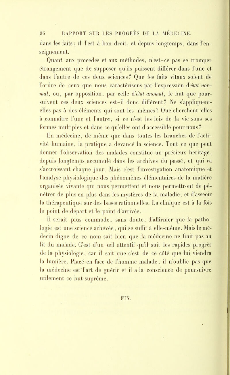 dans les faits; il l'est à bon droit, et depuis longtemps, dans l'en- seignement. Quant aux procédés et aux méthodes, n'est-ce pas se tromper étrangement que de supposer c|u'ils puissent différer dans l'une et dans l'autre de ces deux sciences? Que les faits vitaux soient de l'ordre de ceux que nous caractérisons par l'expression d'état nor- mal, ou, par opposition, par celle à'élot anomal, le but que pour- suivent ces deux sciences est-il donc différent? Ne s'appliquent- elles pas à des éléments qui sont les mêmes? Que cherchent-elles à connaître l'une et l'autre, si ce n'est les lois de la vie sous ses formes multiples et dans ce qu'elles ont d'accessible pour nous? En médecine, de même que dans toutes les branches de l'acti- vité humaine, la pratique a devancé la science. Tout ce cjue peut donner l'observation des malades constitue un précieux héritage, depuis longtemps accumulé dans les archives du passé, et qui va s'accroissant chaque jour. Mais c'est l'investigation anatomique et l'analyse physiologique des phénomènes élémentaires de la matière organisée vivante qui nous permettent et nous permettront de pé- nétrer de plus en plus dans les mystères de la maladie, et d'asseoir la thérapeutique sur des bases rationnelles. La climque est à la fois le point de départ et le point d'arrivée. Il serait plus commode, sans doute, d'affirmer que la patho- logie est une science achevée, qui se suffit à elle-même. Mais le mé- decin digne de ce nom sait bien que la médecine ne finit pas au lit du malade. C'est d'un œil attentif qu'il suit les rapides progrès de la physiologie, car il sait que c'est de ce côté que lui viendra la lumière. Placé en face de l'homme malade, il n'oublie pas que la médecine est° l'art de guérir et il a la conscience de poursuivre utilement ce but suprême. FIN.