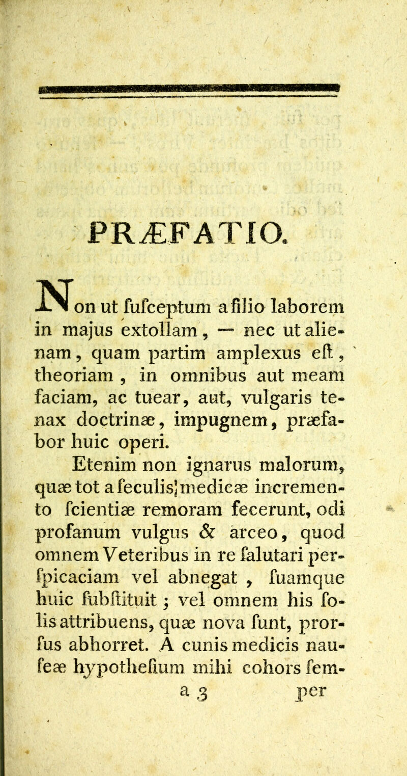 PR^FATIO. on Ut fufceptum a filia laborem in majus extollam , nec ut alie- nam , quam partim amplexus eft, theoriam , in omnibus aut meam faciam, ac tuear, aut, vulgaris te- nax doctrinae, impugnem, praefa- bor huic operi. Etenim non ignarus malorum, quae tot a feculis) medicae incremen- to fcientiae remoram fecerunt, odi profanum vulgus & arceo, quod omnem Veteribus in re falutari per- rpicaciam vel abnegat , fuamque huic fubftituit; vel omnem his fo- lis attribuens, quae nova funt, pror- fus abhorret. A cunis medicis nau- feae hypothefium mihi cohors fem- a 3 per