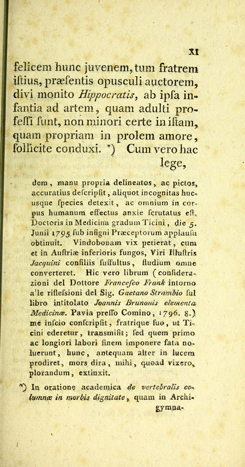 felicem 'hunc juvenem, tum fratrem iftius,, praefentis opusculi auctorem. fantia ad artem, quam adulti pro- felTi fimt, non minori certe in iftam, quam propriam in prolem amore, foliicite conduxi. *) Cum vero hac dem , manu propria delineatos > ac pictos^ accuratius defcriplit, aliquot incognitas huc» usque fpecies detexit, ac omnium in cor» pus humanum effectus anxie fqrutatus elt^ Doctoris in Medicina gradum Ticini, die 5* Junii A 795. fub infigni Praeceptorum applaufu obtinuit* Vindobonam vix petierat, cum et in Auftriae inferioris fungos, Viri Illuftris Jacquini confiliis fuffultus, ftudium omne converteret* Hic vero librum ( confidera». zioni dei Dottore Francefeo Frank intorno aUe riflefsioni dei Sig* Gaetano Strambio fui libro intitolato Joannis Brunonis elementa Medicince, Pavia prelTo Comino, 1796. 8.) me infeio conferipht, fratrique fuo, ut Ti«f cini ederetur, transmifit; fed quem primo ac longiori labori finem imponere fata no» luerunt, htinc, antequam alter in lucem prodiret, mors dira, mihi^ quoad vixero^ plorandum, extinxit* In oratione academica de vertebralis co^. lumnce ia laorbU dignitate 5 quam in Archi-^ gymaa- divi monito Hippocratis,