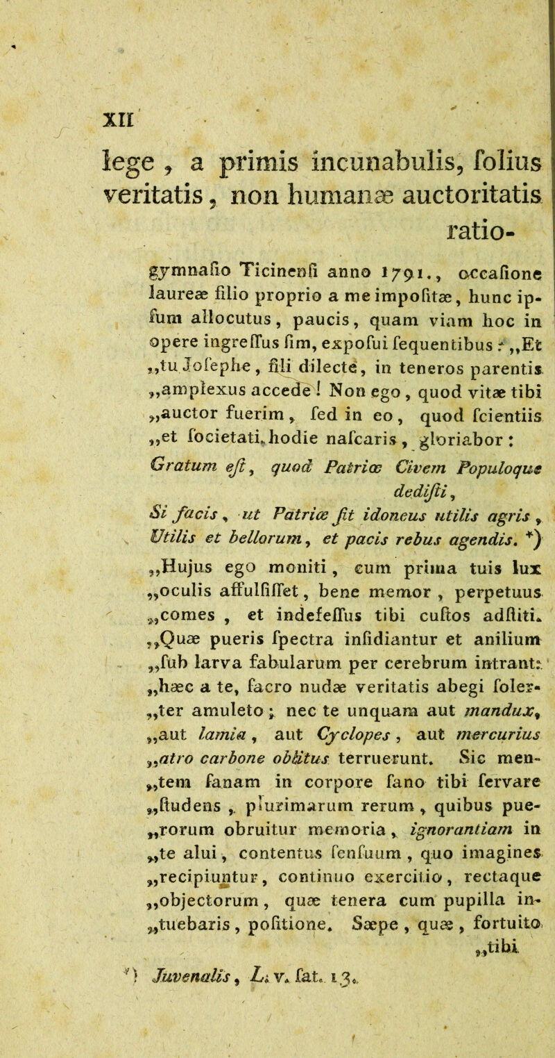 lege ^ a primis incmiabulis, folius veritatis ^ non humana auctoritatis ratio- gymnafio Ticincofi anno 1791,, occafione laureae filio proprio a meimpofitae, hunc ip- fum allocutus, paucis, quam viam hoc in opere ingrelTus fim, expofui fequentibus r „Et 5,tu Joleph^, fili dilecte, in teneros parentis amplexus accede ! Non ego , quod vitae tibi auctor fuerim ^ fed in eo , quod fcientiis ,,et focietathhodie nafcaris, gloriabor t Gratum eji^ quod Patrios Civem Populoque dedijii, Si facis ^ ut Patrice ft idoneus utilis agris ^ Utilis et bellorum et pacis rebus agendis. ,,Hujus ego moniti, cum priiua tuis lux ,,oculis affulfilTet, bene mernor , perpetuus ^ comes , €t indefeffus tibi cuftos adftiti*. ,^Quae pueris fpectra infidiantur et anilium ^,fub larva fabularum per cerebrum intrante, ,,haec a te, facro nudae veritatis abegi foler« „ter amuleto ;, nec te unquam aut mandux^ „aut lamia , aut Cyelopes , aut mercurius ^^atro carbone oblitus terruerunt* Sic men« ^,tem faaam in corpore fano tibi fervare „ftudens ,, plurimarum rerum ^ quibus pue- „rorum obruitur memoria ^ ignorantiam in ,.,te alui, contentus fenfuum , quo imagines. recipiuntur, continuo exercitio, rectaque ,,objectorum, quae tenera cum pupilla in- ,,tuebaris , politione* Saepe , quae , fortuito. „libi ') Juvenalis, Li v. fat. 13,,