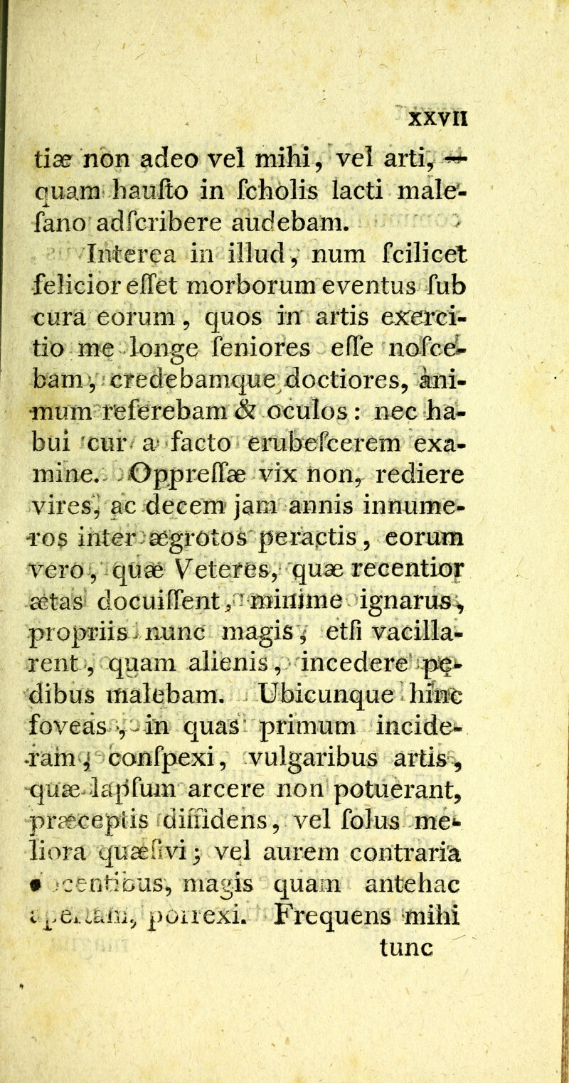 tiae non adeo vel milii , vel arti, ouara haiifto in fcholis lacti male*- fano adfcribere audebam. Interea in illud , num fcilicet felicior elTet morborum eventus fub cura eorum, quos in artis exerci- tio me lonsre feniores elTe nofce- O bam ; credebamque^doctiores, ani- mum referebam oculos: nec ha- bui xur. a- facto erubefcerem exa- mine.: .Opfjreirae vix non, rediere vires^ ac decem jam annis innume- Tos inter . aegrotos'pemptis , eorum Vero, quae Veteres,- 'quae recentior aetas‘ docuilfent, ? minime ignarus^ propriis i nunc magis v etfi vacilla- rent , quam alienisincedere dibus malebam. Ubicunque hinc foveas in quasi primum incide- •ram p confpexi, vulgaribus artis-, quse-la[ifum arcere non potuerant, praeceptis fdiffidens, vel folus me- liora quaenvi; vel aurem contraria • ventibus, magis quam antehac poiiexi. Frequens mihi tunc