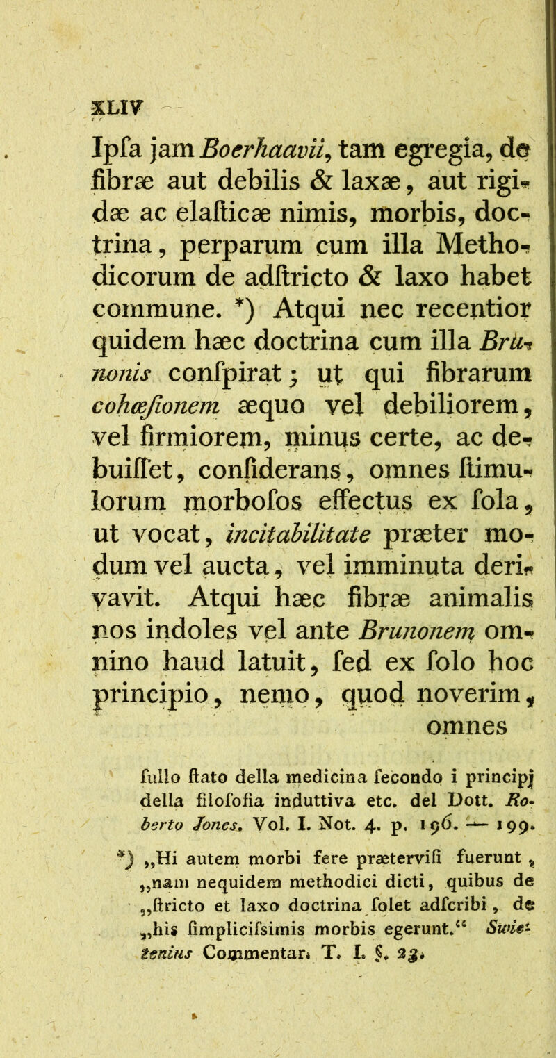 XLI7 - t r Ipfa jam Boerhaavii^ tam egregia, de fibrae aut debilis & laxae, aiut rigi« dae ac elafticae nimis, morbis, doc- trina, perparum cum illa Metho-s dicorum de adltricto & laxo habet commune. *) Atqui pec recentior quidem haec doctrina cum illa Brtit nonis confpirat; ut qui fibrarum cohosjionem aequo vel debiliorem, vel firmiorem, minus certe, ac de-? builTet, confiderans, omnes Itimu- lorum morbofos effectus ex fola, ut vocat, incitahilitate praeter mor dum vel aucta, vel imminuta derin . .V ■ ^ » f ' - • yavit. Atqui haec fibrae animalis nos indoles vel ante Brunonem om-i < •* ■ ' nino haud latuit, fed ex folo hoc principio, nemo, qpod noverim, omnes fullo ftato della medicina fecondp i principj della filofofia induttiva etc* dei Dott* Ro^ berto Jones. Vol. I. Not. 4- p« 196* *99* „Hi autem morbi fere praetervifi fuerunt ^ ,,nam nequidem methodici dicti, quibus de 5,ftricto et laxo doctrina folet adfcribi, de fimplicifsim^ morbis egerunt/^ Sioie- tfsnUis Commentari T* L 2ji