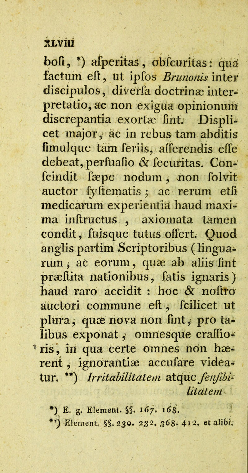 XLViU bofi, *) afperitas, obfcuritas: qiia factum eft, ut ipfos Brunonis inter discipulos, diverfa doctrinae inter- pretatio, ac non exigua opinionum discrepantia exortae fint. Displi- cet major,' ac in rebus tam abditis fimulque tam feriis, afferendis effe debeat, perfuafio & fecuritas. Con- fcindit faepe iiodum j non folvit auctor fyltematis; ac rerum etfi medicaruni experientia haud maxi- ma inltructus , axiomata tamen condit y fuisque tutus offert. Quod anglis partim Scriptoribus (lingua- rum ^ ac eorum, quae ab aliis fint praellita nationibus, fatis ignaris) haud raro accidit : hoc & nofiro auctori commune elt ^ fcilicet ut plura j quae nova fion fint, pro ta- libus exponat omnesque craflio- risj iri quai certe Omries non hae- rent ^ ignorantiae accufare videa- tur; **) Irritabilitatem atque feiifibi~. litdtem *) E. g. Element. $§♦ Element, §§.230. 232, 368. 4i2, et alibi;