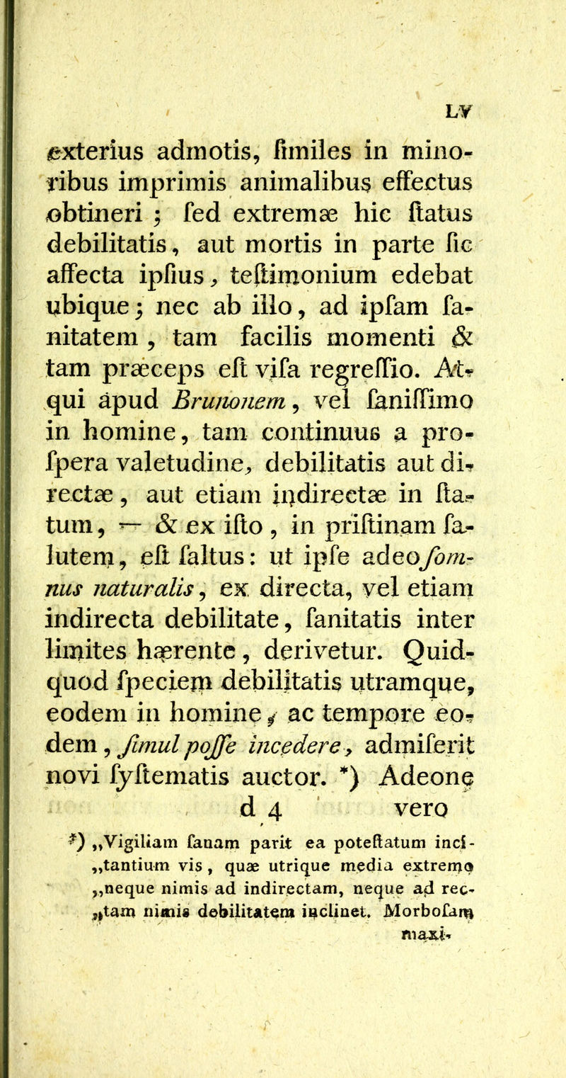 exterius admotis, fimiles in mino- ribus imprimis animalibus effectus iobtineri ; fed extremae hie flatus debilitatis, aut mortis in parte fic affecta ipfius, teffinxoniifm edebat ubique 3 nec ab illo, ad ipfam far nitatem , tam facilis momenti & tam praeceps elt vifa regreffio. Atr qui apud Brumnem^ vel laniffimo in homine, tam continuus a pro- fpera valetudine, debilitatis aut di- rectae , aut etiam ii)directae in fta- tum, “ & ex illo , in priltinam fa- lutern, eftfaltus: ut ipfe stdeofom- nus naturalis, ex, directa, vel etiam indirecta debilitate, fanitatis inter limites hserentc, derivetur. Quid- quod fpeciem debilitatis utramque, eodem in homine / ac tempore eo- dem , Jimul pojje incedere, admiferit novi fyftematis auctor. *) Adeone d 4 ‘ vero f ,»Vigiliam fanam parit ea poteftatum ind- ,,tantium vis, quae utrique media extremo nimis ad indirectam, neque ad rec^ ^itam niitiid debilitatem inclinet, Morbolam niaxi*»