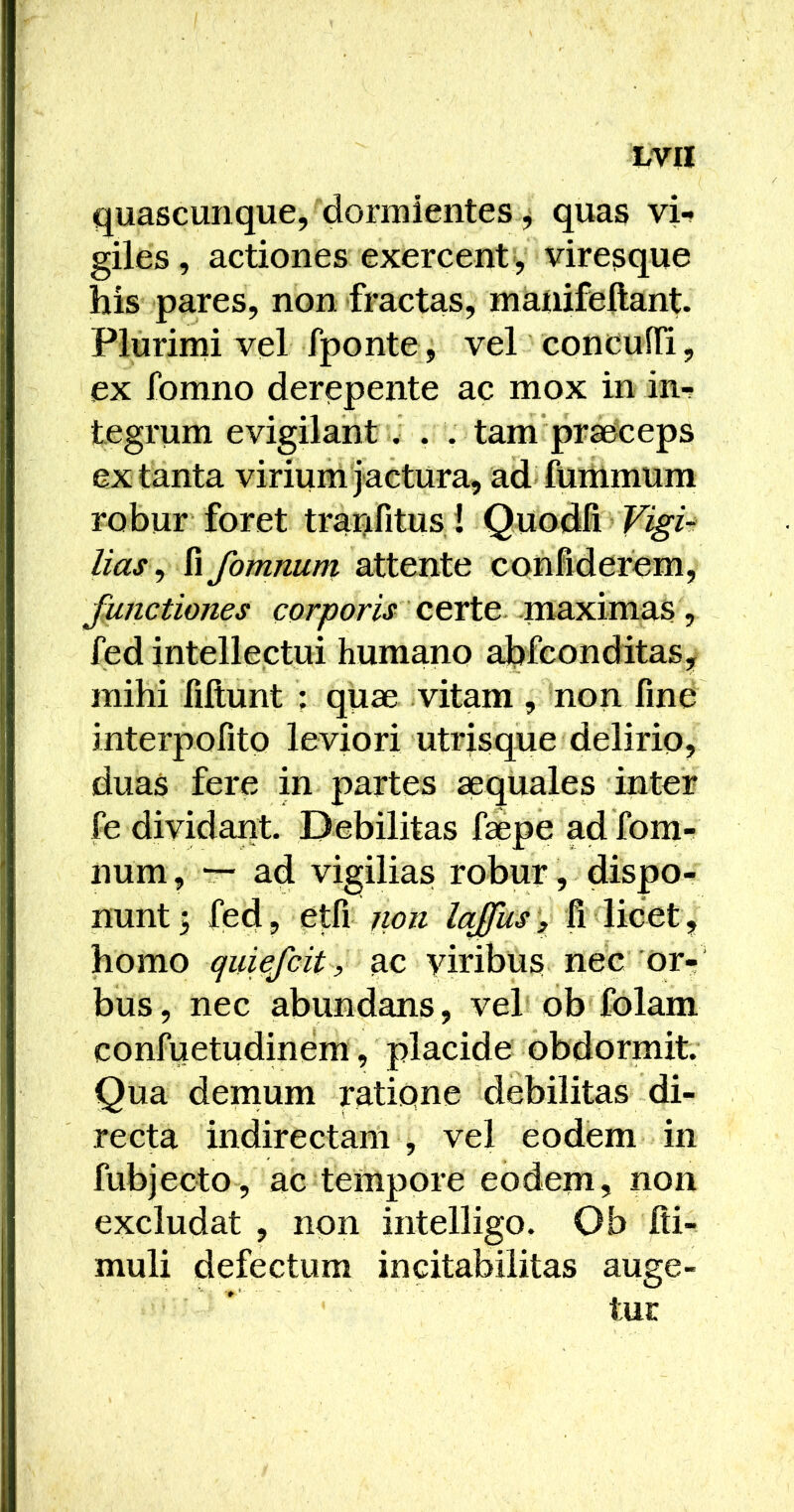 quascunque, dormientes j quas vi-* giles , actiones exercent , viresque his pares, non fractas, manifeftant. Plurimi vel fponte, vel concufli, ex fomno derepente ac mox in in- tegrum evigilant . . . tam praeceps ex tanta virium jactura, ad fummum rohur foret trar^fitus! Quodfi lias ^ Xx fomnum attente confiderem, functiones certe maximas, fed intellectui humano ahfconditas, mihi filtunt ; quae vitam , non fine interpofito leviori utrisque delirio, duaS fere in partes aequales inter fe dividant. Debilitas faepe ad fom- num , t- ad vigilias robur, dispo- nunt 5 fed, etfi jion lajfus), fi licet, homo quiefcit, ac viribus nec or-‘ bus, nec abundans, vel ob folam confuetudinem, placide obdormit. Qua demum ratipne debilitas di- recta indirectam , vel eodem in fubjecto, ac tempore eodem, non excludat , non intelligo. Ob fii- muli defectum incitabilitas auge- tur