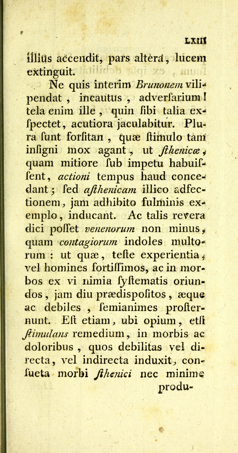 liiitis adcenditj pars alt6rd, lucem extinguit. Ne quis ihtttim BrunonemvAU pendat , incautus , adverfarium! tela enim ille , quin fibi talia ex- fpectet, acutiora jaculabitur. Plu- ra funt forfitan , quae ItiUiulo tanf infigni inox agant , ut Jihenicos ^ quam mitiore fub impetu habuif- fent, actioni tempus haud conce- dant ; fed ajihenicam illico adfec- tionem, jam adhibito fulminis ex- emplo , inducant. Ac talis revera dici pofTet venenorum non minus y quam contagiorum indoles multo** rum : ut quae, tefte experientiay vel homines fortilTimos, ac in mor- bos ex vi nimia fyftematis oriun- dos , jam diu praedispofitos , aeque ac debiles y femianimes prolter- nunt. Eli etiam, ubi opium, etlr Jiimulans remedium, in morbis ac doloribus , quos debilitas vel di- recta, vel indirecta induxit, con- fueta morbi Jihenici nec minime produ-