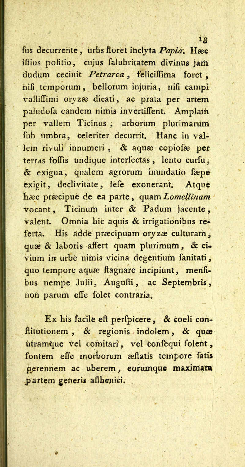 »3 *. f fus decurrente 5 iirbs floret ihelyta Haec iliius politio, cujus falubritatem divinus jam dudum cecinit Petrarca, fcHciflima foret j hifi, temporum , bellorum injuria, nifi campi valiiffimi orjzae dicati, ac prata per artem paiiidofa eandem nimis invertilTent, Amplaih per vallem Ticinus ^ arborum plurimaruiri fub umbra, celeriter decurrit. Hanc in val- lem rivuli innumeri , & aqua^ copiofae per terras foOfis undique interfectas , lento curfu, & exigua, qualem agrorum inundatio faepe exigit, declivitate, fefe exonerant; Atque haec pr^cipue de ea parte, quam Lomellinarri vocant, Ticinum inter & Padum jacente, valent. Omnia hic aquis & irrigationibus re-^ ferta. His adde praecipuam orjzae culturarh^ quae & laboris affert quam plurimum, & ci- vium in? urbe nimis vicina degeritiuin fanitati, quo tempore aquae ftagnare incipiunt, merifi- bus nempe Julii, Augufti, ac Septembris, hon parum effe folet contraria. Ex his facilfe eft pcrfpicere, & coeli con- ftitutionem , & regionis indolem, & quas iitramque vel comitari , vel fconffequi foleht, fontem elTe morborum seltatis tempore fatis perennem ac uberem, eorumque maximalB partem generis adhenici.