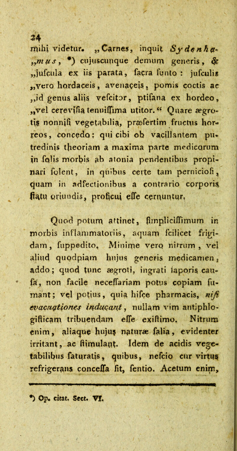 Iftihi videtur, ,,Carnes, inquit Sydenh^t^ ,,mus, *) cujuscunque demutr» generis, 4^ ,,jufcula ex iis parata, facra funto ; jufculis „vero hardaceis, avenaceisi, pomis coctis ac ,,id genua aliis vefeitor, ptifana ex hordeo, „vel cerevifia tenuilTima utitor. Quare aegro- tis nonnifi, vegetabilia, prasfertim fructus hor- reos, concedo; qui cibi ob vacillantern pu« tredinis theoriarn a maxima parte medicorum in folis morbis ab atonia pendentibus propi- nari folent, in quibus certe tam perniciofi, quam in adfectionibus a contrario cprporis flatu oriundis, proficui effe cernuntur, Quod poturn attinet, fimplidlTimum in morbis inflanimatoviis, aquarn fcilicet frigi- dam, fuppedito, Minirne verq nitrum, vel aliud quodpiam hujus generis medicamen, addo; quod tvuic aegroti, ingrati laporis, cau- fa, non facile neceflariam potus copiam fu- mant; vel potius, quia hifce pharmacis, nifi evacuationes inducant, nullam virn antiphlo- gifticanfi tribuendam efie' exiftimo. Nitrum enim, aliaque huju? naturae falia, evidenter irritant, ac fliroulant. Idern de acidis vege- tabilibus faturatis, quibus, nefeio cur virtus refrigerans conceffa Iit, fentio. Acetum enim, sppiwII... .m iMiw I !■ II Op. citat. Sect. Vt.