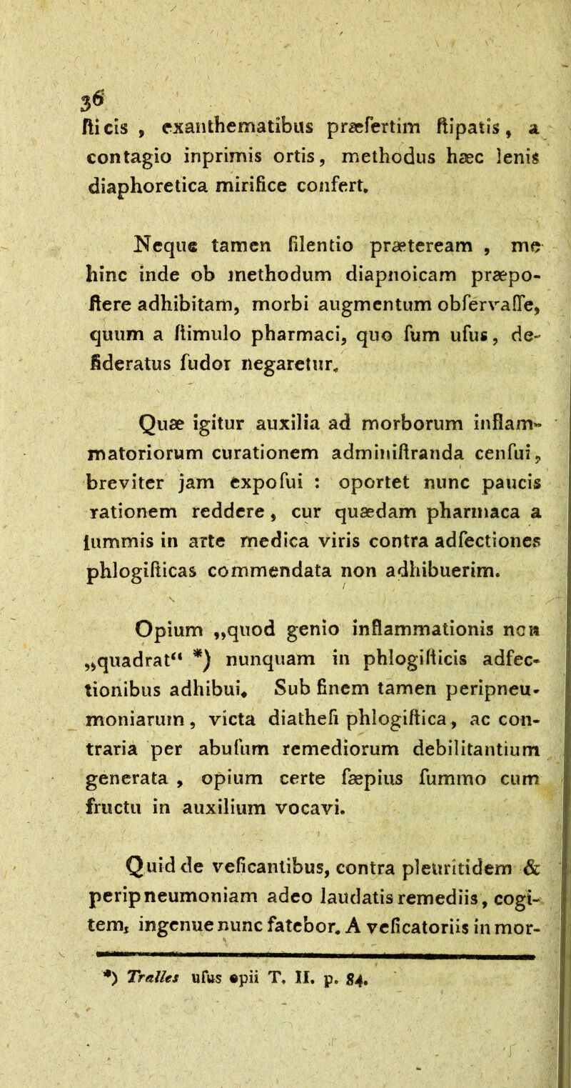 3^ fticis , exanthematibus prsefertim ftipatis, a contagio inprimis ortis, methodus haec lenis diaphoretica mirifice confert. Neque tamen filentio praeteream , me hinc inde ob methodum diapnoicam praepo- flere adhibitam, morbi augmentum obfervalTe, quum a fiimulo pharmaci, quo fum ufus, de- fideratus fudor negaretur, \ Quae igitur auxilia ad morborum inflam- matoriorum curationem adminiflranda cenfui, I breviter jam expofui : oportet nunc paucis rationem reddere, cur quaedam pharmaca a lummis in arte medica viris contra adfectiones phlogifticas commendata non adhibuerim. Opium „quod genio inflammationis nai» „quadrat“ *) nunquam in phlogifiicis adfec» tionibus adhibui» Sub finem tamen peripneu. moniaruin , victa diathefi phlogiftica, ac con- traria per abufum remediorum debilitantium generata , opium certe faepius fummo cum fructu in auxilium vocavi. Q uid de veficanlibus, contra pleuritidem & perip neumoniam adeo laudatis remediis, cogi- tem, ingenue nunc fatebor. A veficatoriis in mor- Tralles iiftts ®pii T, II. p. 84, •r