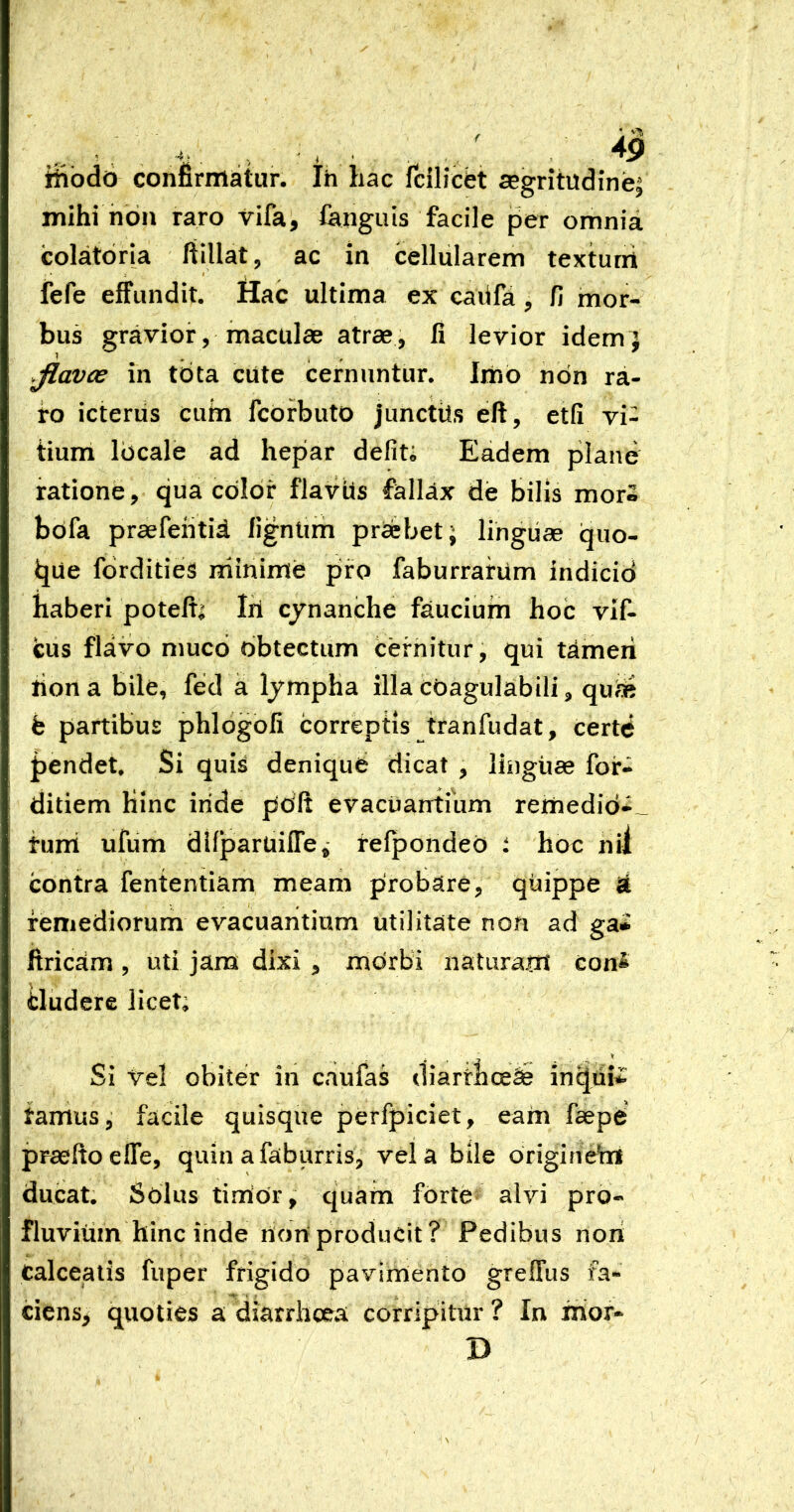 ifibdo confirmatur. Ih hac fcilicfet segritudinei mihi hdn raro vifa, languis facile per omnia colatoria fiillat, ac in cellularem texturrt * ! , fefe effundit. Hac ultima ex cailfa, fi mor- bus gravior, maculas atrae, fi levior idemj .Jlavoe in tota cUte cernuntur. Imb non ra- ro icterus cuin fcorbuto junctils eft, etfi vi- tium locale ad hepar defit; Eadem plane ratione, qua color flavUs fallax de bilis mor» bofa prasfehtia lignlirh praebet j lingiiae quo- que fordities mmime pro faburrarum indicid haberi poteiti Iri cynanche faucium hoc vif- cus flavo muco obtectum cernitur, qui timeri liona bile, fed a lympha illa cOagulabili, qua^ fe partibus phlogofi correptis tranfudat, certe J)endet, Si qui^ denique dicat , linguae for- ditiem Kinc iride pdft evacuantmm remedio-__ turri ufum dllparUilTe^ tefpondeo : hoc nil contra fententiam meam probare, quippe i remediorum evacuantium utilitate non ad ga» firicam , uti jara dixi , morbi iiaturairi con^ tludere licet; Si Vel obiter in caufas diarrhcefe in^ui^ tamus, facile quisque perfpiciet, earn faepe praeftoefle, quin afaburris, vela bile originehi ducat. Solus tinior, quam forte alvi pro- fluvium hinc inde rionproducit? Pedibus nori calceatis fuper frigido pavirriento greffus fa- ciens^ quoties a diarrhoea corripitur ? In irior- D