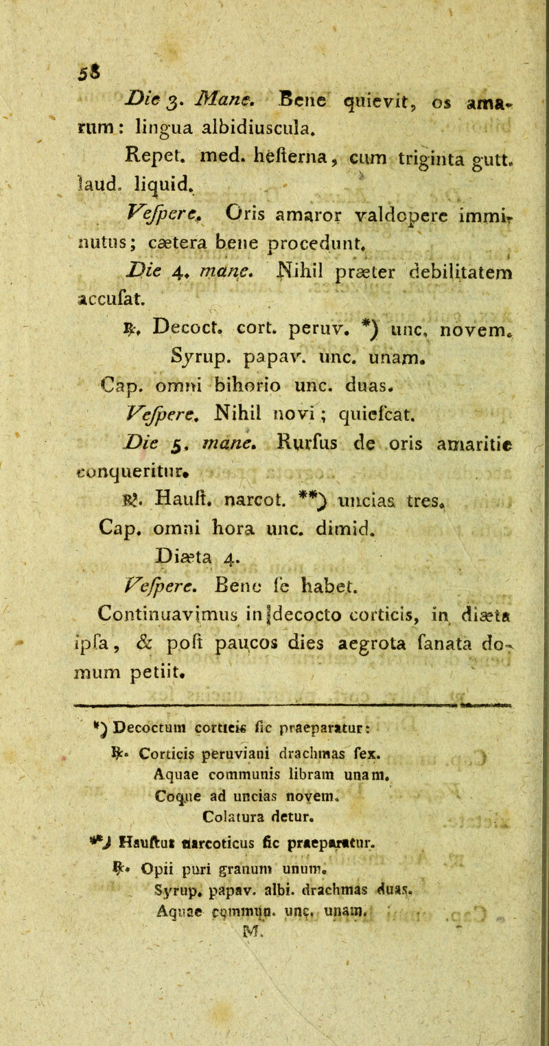 5® Die Mane. Bene quievit, os ama* rum: lingua albidiuscula. Repet, med. hefterna, cum triginta gutt. laud. liquid. Vefpere. Oris amaror valdepere immir nutus; caetera bene procedunt. Die 4. mane. Nihil praeter debilitatem accufat. Decoct. cort. peruv. *) unc, novem, Sjrup. papav. unc. unam. Gap. omni bihorio unc. duas. Vefpere. Nihil novf; quielcat. Die 5, mane. Rurfus de oris amaritie conqueritur* Hauft. narcot, uncias tres. Gap. omni hora unc. dimid. Diseta 4. Vefpere. Bene fe habet. Gontinuavjmus in|decocto corticis, in diaeta ipfa , &. poft paitcos dies aegrota fanata do-, mum petiit. ■ .■■IW I*. I M ■ —II.I 1 ———1111*11 Ii Illitui mu iil»i«*wiiiitnWi*ln. Decoctum cortick fic praeparatur: Corticis peruviani drachmas fex. Aquae communis libram unam* Coq.iie ad uncias novem* Colatura detur. Hauftut narcoticus fic praepmtiir. Opii puri granum unum* Syrup* papav. albi, drachmas duasj. Aquae cumnnin. iin^» unam» 4 ■