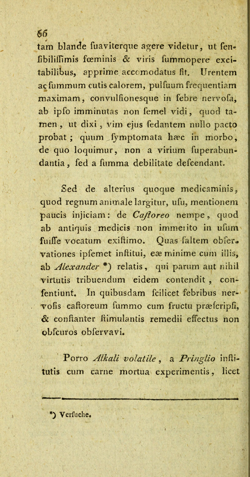 tam blande fuaviterque agere videtur, ut fen- fibilillimis fceminis & viris fummopere exci- tabilibus, apprime accomodatus fit. Urentem acfummum cutis calorem, pulfuum frequentiam maximam, convulfionesque in febre nervofa, ab ipfo imminutas non femel vidi, quod ta- men, ut dixi 5 vim ejus fedantem nullo pacto probat; quum ^fymptomata haec in morbo, de quo loquimur, non a virium fuperabun- dantia, fed a fumma debilitate defcendant. Sed de alterius quoque medicaminis, quod regnum animale largitur, ufu, mentionem paucis injiciam: de Cajloreo nempe, quod ab antiquis _ medicis non immerito in ufum furlTe vocatum exiftimo. Quas faltem obfer» vationes ipfemet inftitui, eae minime cum illis, ab Alexander relatis, qui parum aut nihil virtutis tribuendum 'eidem contendit , con- fentiunt. In quibusdam fcilicet febribus ner- vofis caltoreum fummo cum fructu praefcripfi, & conltanter itimulantis remedii effectus hon obfcuros obfervavi. Porro Alkali volatile, a Pringlio infti- tutis cum carne mortua experimentis, licet *) Verfuche.