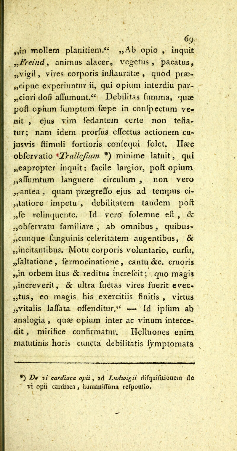 ^9 mollem planitiem/*-' 55Ab opio , inquit ^^Freind^ animus alacer^ vegetus , pacatus, 5,vigil, vires corporis inltauratae , quod prae- 5,cipue experiuntur ii, qui opium interdiu par- j^dori dofi alTumunt/^ Debilitas fumma, quae polt opium fumptum faepe in confpcctum ve* nit ejus vim fedantem certe non telta- tur; nam idem prorfus effectus actionem cu- jusvis ftimuli fortioris conlequi folet^ Haec obfervatio ^Trallejium minime latuit, qui 5,eapropter inquit: facile largior, poft opium ,,affumtum languere circulum , non vero antea, quam praegreffo ejus ad tempus ci- „tatiore impetu , debilitatem tandem poft ,,fe relinquente. Id vero' folemne eft , & ,,obfervatu familiare , ab omnibus, quibus- cunque fanguinis celeritatem augentibus, & incitantibus* Motu corporis voluntario, curfu, „faItatione, fermocinatione, cantu &c. cruoris ,,in orbem itus & reditus increfcit; quo magis ^increverit, & ultra fuetas vires fuerit evec^ „tus, eo magis his exercitiis finitis , virtus jjvitalls laffata offenditur/^ -r— Id ipfum ab analogia , qua? opium inter ac vinum interce- dit , mirifice confirmatur* H^lluones enim matutinis horis cuncta debilitatis fymptomata De vi cardiaca opii ^ ad Ludwigii difquifuioiiem de vi opii cardiaca, humaniffima refponfio.