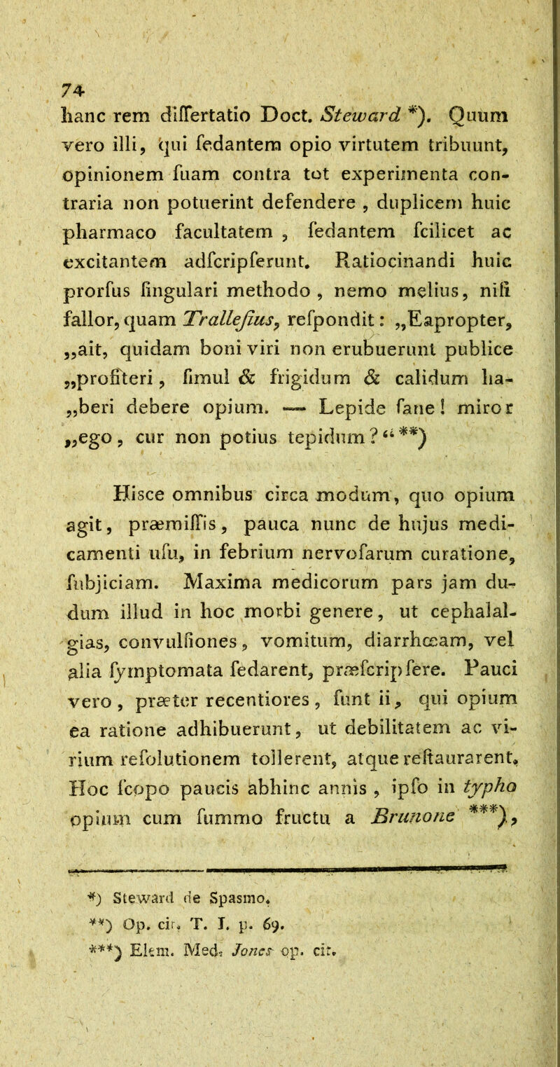 hanc rem dllTertatio Doct. Steivard *). Quum vero illi, i|ui fedantera opio virtutem tribuunt, opinionem fuam contra tot experimenta con- traria non potuerint defendere , duplicem huic pharmaco facultatem , fedantem fciiicet ac excitantem adfcripferunt. Ratiocinandi huic prorfus lingulari methodo, nemo melius, nili fallor, quam Trallejius, refpondit: „Eapropter, ■ /  ,,ait, quidam boni viri non erubuerunt publice 5,profiteri, fimul & frigidum & calidum ha- „beri debere opium. — Lepide fane! miror ,,ego , cur non potius tepidum ? Hi sce omnibus circa modum, quo opium agit, prseroilfis, pauca nvinc de hujus medi- camenti ufu, in febrium nervofarum curatione, fubjiciam. Maxima medicorum pars jam du- dum illud in hoc morbi genere, ut cephalal- 'gias, convLilfiones, vomitum, diarrhceam, vel alia fyrnptomata fedarent, prmfcripfere. Pauci vero, preeter recentiores, funt ii, qui opium ea ratione adhibuerunt, ut debilitatem ac vi- rium refolutionem tollerent, atque reftaurarent. Hoc fcopo paucis abhinc annis , ipfo in typho opium cum fummo fructu a Briinone / I Stewi^ni Spasmo* Op. cir* T. T, p- 69. ' Eis 111. Med? Jonct op. cir*