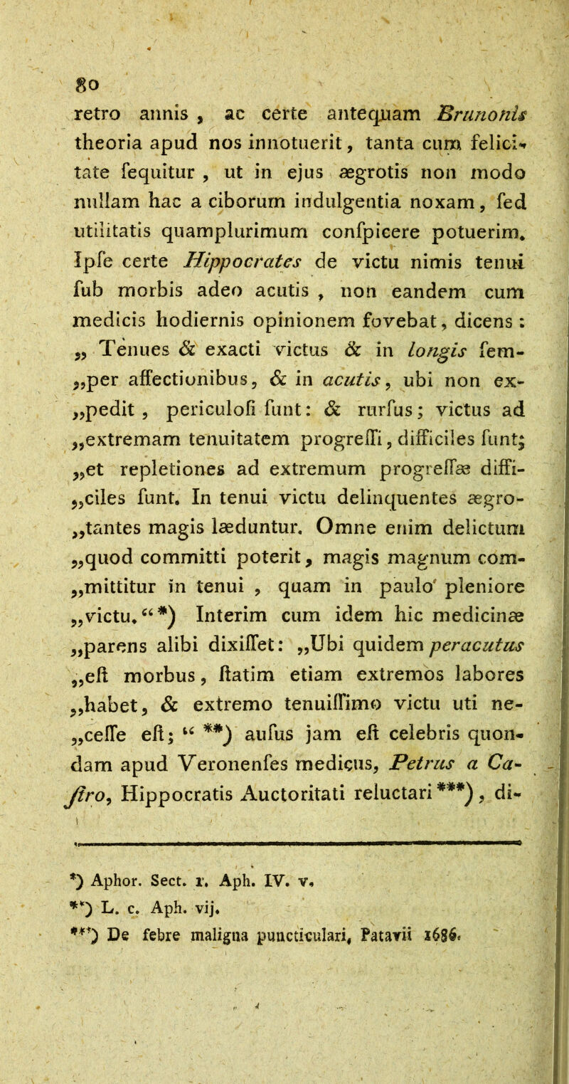 4 80 retro annis , ac certe antequam Brunonis theoria apud nos innotuerit, tanta cum felici*. % tate fequitur , ut in ejus aegrotis non modo nullam hac a ciborum indulgentia noxam, fed utilitatis quamplurimum confpieere potuerim, Ipfe certe Hippocrates de victu nimis tenui fub morbis adeo acutis , non eandem cum medicis hodiernis opinionem fovebat, dicens : ,, Tenues & exacti victus & in longis fem- j,per affectionibus, & in acutis, ubi non ex- ,,pedit , periculofi funt: & rurfus; victus ad „extremam tenuitatem progrelTi, difficiles funt| ,,et repletiones ad extremum progreff» diffi- „ciles funt. In tenui victu delinquentes aegro- jjtantes magis laeduntur. Omne enim delictum ,,quod committi poterit, magis magnum com- „mittitur in tenui , quam in paulo' pleniore ,,victu, “*) Interim cum idem hic medicinae ,,parens alibi dixilTet: „Ubi quidem peracutus ,,eft morbus, ftatim etiam extremos labores ,,habet, & extremo tenuiffimo victu uti ne- „cefTe efi; “ aufus jam eft celebris quon- dam apud Veronenfes medicus, Petrus a Ca- Jiro, Hippocratis Auctoritati reluctari ***), di- *) Aphor. Sect. r, Aph. IV. v, L. c. Aph. vij. De febre maligna pnnctieulari, Patavii A