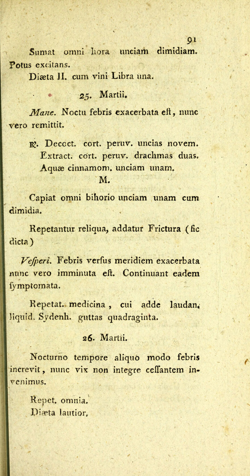 Sumat omni Iiora unciam dimidiam. Potus excitans. Diaeta II. cum vini Libra una. 25. Martii, Mane. Noctu febris exacerbata elt, nunc vero remittit. K. Decoct. cort. peruv. uncias novem. Extract. cort. peruv. drachmas duas. Aquae cinnamom. unciam unam. M. Capiat omni bihorio unciam unam cum dimidia. Repetantur reliqua, addatur Frictura (fic dicta) Vefperi. Febris vcrfus meridiem exacerbata nunc vero imminuta ell. Continuant eadem lymptoraata. Repetat.* medicina , cui adde laudan,’ liquid, Sjdenh. guttas quadraginta. 26. Martii. Nocturno tempore aliquo modo febris increvit, nunc vix non integre celTantem in- venimus. Repet, omnia. Diaeta lautior.