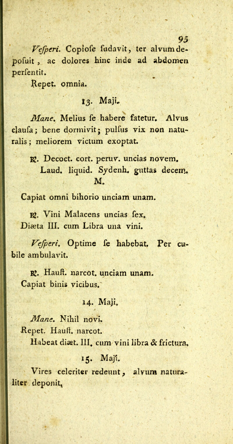 93 Vefperi. Copiofe fudavit, ter alvum de- pofuit , ac dolores hinc inde ad abdomen perfentit. Ilepet. omnia. J3, Majh Mane, Melius fe habere fatetur. Alvus daufa; bene dormivit; pulfus vix non natu- ralis ; meliorem victum exoptat. BJ. Decoct. cort. peruv. uncias novem. Laud. liquid. S/denh, guttas decem, M. Capiat omni bihorio unciam unam. BJ. Vini Malacens uncias fex. Diaeta III. cum Libra una vini. Vefperi, Optime fe habebat. Per cu- bile ambulavit. Rj. Hauft. narcot. unciam unam. Capiat binis vicibus.' 14. Maji, Mane. Nihil novi, Ilepet- Hauft. narcot. Habeat diaet. III, cum vini libra & frictura, 15. Maj1. Vires celeriter redeunt , alvuna natura- liter deponit,