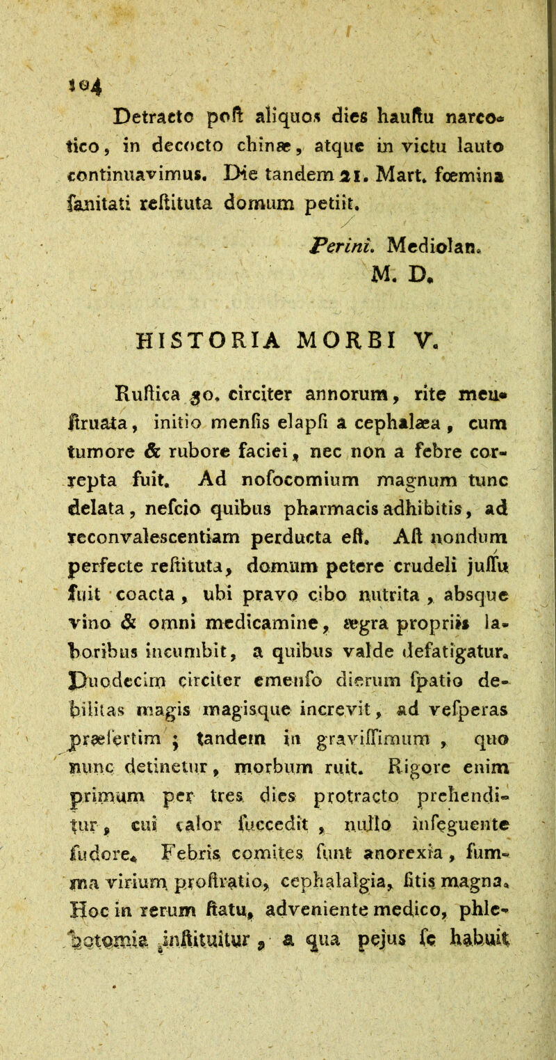 iq4 Detracto poli aliquos dies hauftu narco® tico, in decocto cliinae, atque in victu lauto continuavimus. Die tandem 31. Mart. foemina fajnitati reUituta domum petiit. Perini. Mediolan. M. D, HISTORIA MORBI V. I Rullica ^o. circiter annorum, rite meii» Jtruaia, initio menfis elapfi a cephalaea , cum tumore & rubore faciei, nec non a febre cor- repta fuit. Ad nofocomium magnum tunc delata, nefcio quibus pharmacis adhibitis, ad Tcconvalescentiam perducta eft. Alt nondum perfecte reltituta, domum petere crudeli julTus fuit coacta, ubi pravo cibo nutrita , absque vino & omni medicamine, segra propriis la- boribus incumbit, a quibus valde defatigatur, J)uodccirn circiter emenfo dierum fpatio de- bilitas magis magisque increvit, ad vefperas praeiertim j tandem in gravilTimum , quo nunc detinetur, morbum ruit. Rigore enim primum per tres, dies protracto prehendi- tur , cui talor fuccedit , nullo iufeguente fudore* Febris comites funt anorexia, fum- xna virium proftratio, cephalalgia, litis magna. Hoc in rerum ftatu, adveniente medico, phlc- ‘botomk jinftituitur, a qua pejus fc habuit