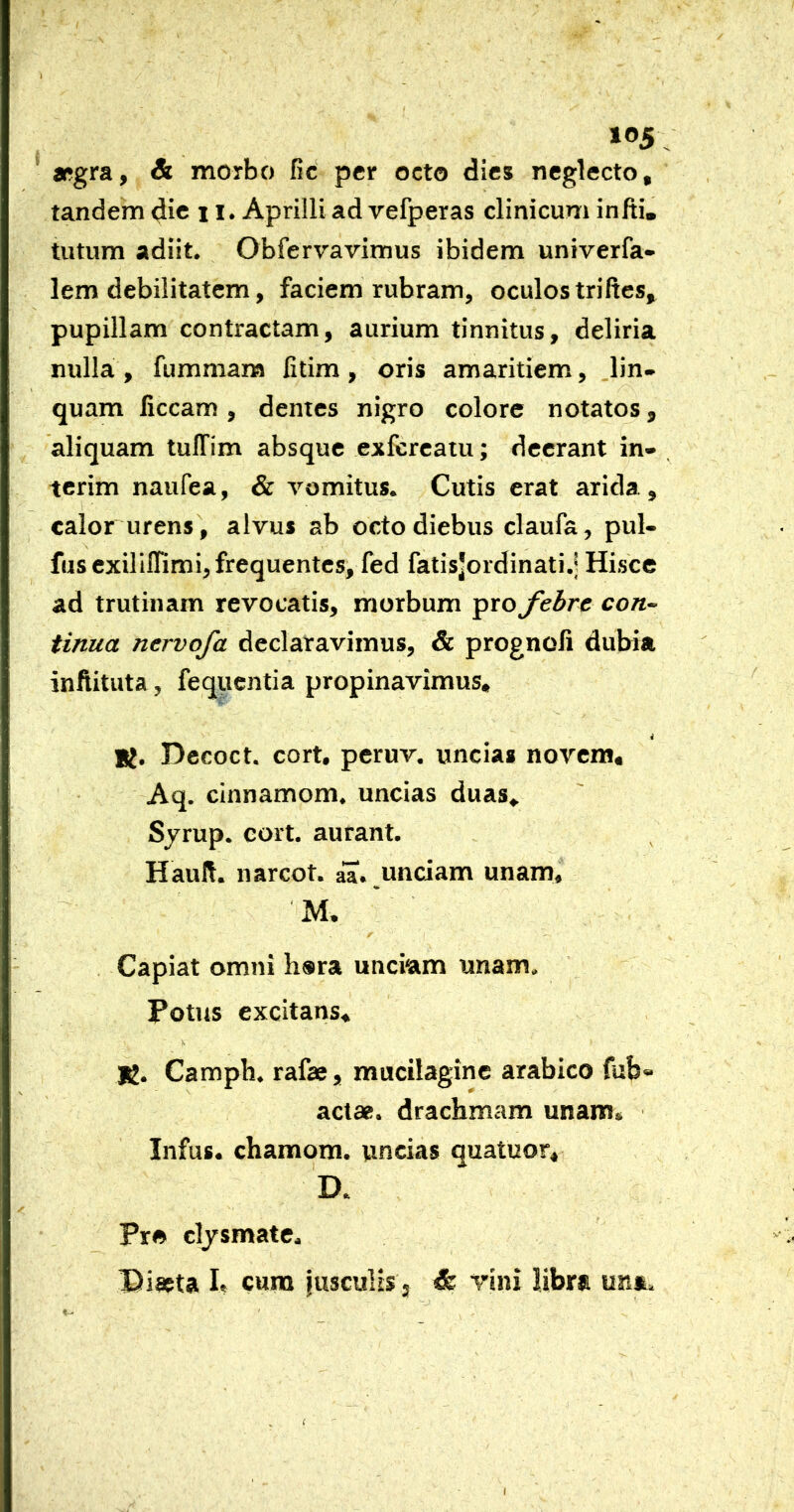 105; ’ »gra, & morbo fic per octo dies neglecto, tandem dic 11. Aprilli ad vefperas clinicum infti, tutum adiit. Obfervavimus ibidem univerfa- lem debilitatem, faciem rubram, oculos triItes, pupillam contractam, aurium tinnitus, deliria nulla , fummara fitim, oris amaritiem, lin- quam liceam , dentes nigro colore notatos, aliquam tulTim absque exfereatu; deerant in« , terim naufea, & vomitus. Cutis erat arida, calor urens', alvus ab octo diebus claufa, pul- fuscxillffimi, frequentes, fed fatisjordinati.^ Hisce ad trutinam revocatis, morbum pro febre con- tinua nervofa declaravimus, & prognoli dubia infiituta, fequentia propinavimus. K. Decoct. cort. peruv. uncias novem, Aq. cinnamom. uncias duas, Sjrup. cort. aurant. Hauft. narcot. aa. unciam unam, ■ M. . Capiat omni h®ra unciam unam. Potus excitans, le. Campb. rafae, mucilaginc arabico fub» actae, drachmam unam, Infus. chamqm. uncias quatuor. Pro cljsmate. Diaeta b cum jusculis; & rini libra una.