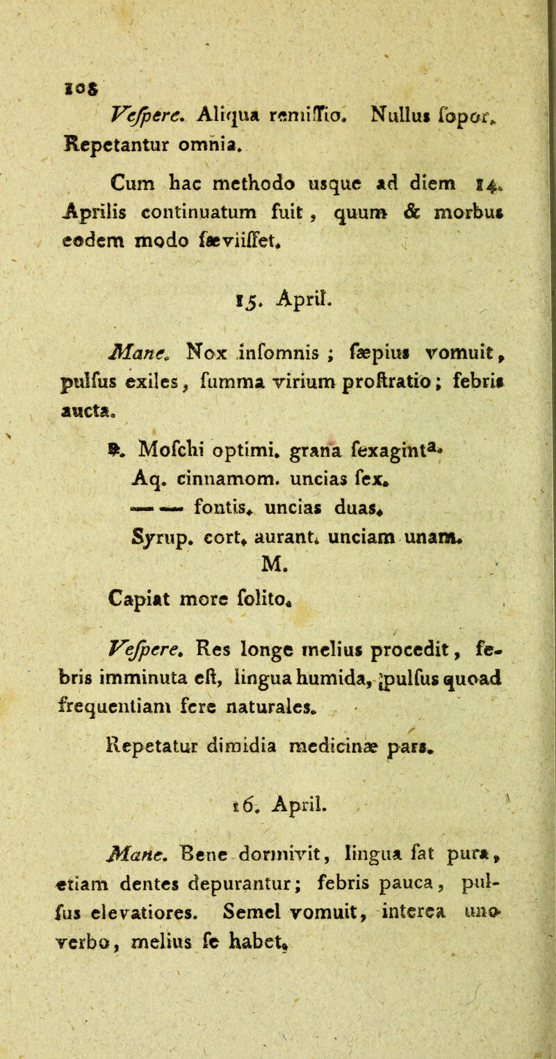 V^ere. Altqua r^niifrio. Nullu* fbpor» Repetantur omnia. Cum hac methodo usque ad diem 14. Aprilis continuatum fuit, quurer & morbus eodem modo facviiffet, !5. ApriL JHane, Nox infomnis ; («pius vomuit, pulfus exiles, fumma virium proftratio; febris aucta. Mofchi optimi, grana fexagint®* Aq. cinnamom. uncias fex, fontis,, uncias duas, S/rup. cort, aurant, unciam unam* M. Capiat more folito* / Vefpere, Res longe melius procedit, fe- bris imminuta ell, lingua humida, ^ulfus quoad frequentiam fere naturales. Repetatur dimidia medicinae pars. t6. ApriL JHane. Rene dormivit, lingua fat pura, etiam dentes depurantur; febris pauca, pul- fus elevatiores. Semel vomuit, interca uno- verbo, melius fe habet. /