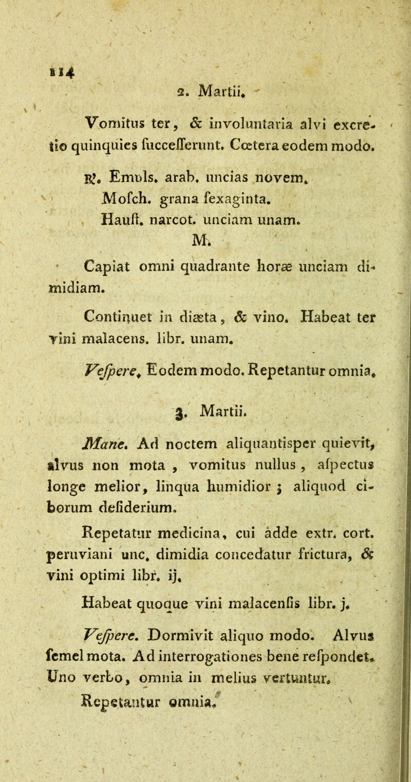 2. Martii» ¥ Vomitus ter, & involuntaria alvi excre- ti© quinqiiics fucceflerunt, Ccetera eodem modo. E?» Emuls. arab. uncias novem» Mofch. grana fexaginta. Hault. narcot. unciam unam. M. ' Capiat omni quadrante horas unciam di- midiam. Contirtuet in diaeta, & vino» Habeat ter vini malacens. libr. unam. Vefpere^ Eodem modo. Repetantur omnia, 3. Martii. I Mane, Ad noctem aliquantisper quievit, alvus non mota , vomitus nullus , afpectus longe melior, linqua humidior | aliquod ci- borum deliderium. I, Repetatur medicina, cui adde extr. cort. peruviani unc. dimidia concedatur frictura, & vini optimi libf, ij. Habeat quoque vini malacenCs libr. j. Vefpere. Dormivit aliquo modo. Alvus fcmcl mota. Ad interrogationes bene relpondet» Uno verbo, omnia in melius vertuntur. Repetantur omnia.