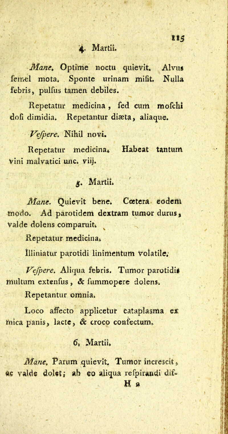 4' Manc^ Optime noctu quievit. Alvus femel mota. Sponte urinam miGt. Nulla febris j pulfus tamen debiles. Repetatur medicina , fed cum mofchi dofi dimidia^ Repetantur diaeta > aliaque. Vefpere. Nihil novi. Repetatur medicina* Habeat tantum vini malvatici unc* viij. j[. Martii* Mane. Quievit bene» Catera eodem modo. Ad parotidem dextram tumor durus j Valde dolens comparuit» Repetatur medicina» illiniatur parotidi linimeiltum Volatile; z' Vefpere. Aliqua febris. Tumor parotidis multum extenfus , & fummopcre dolens» Repetantur omnia» Loco affecto applicetur cataplasma ex mica panisj lacte, & croco confectum. d» Martii» Mane, Tarum quievit. Tumor increscit, ac valde dolet j ab eo aliqua refpirandi dlL H »