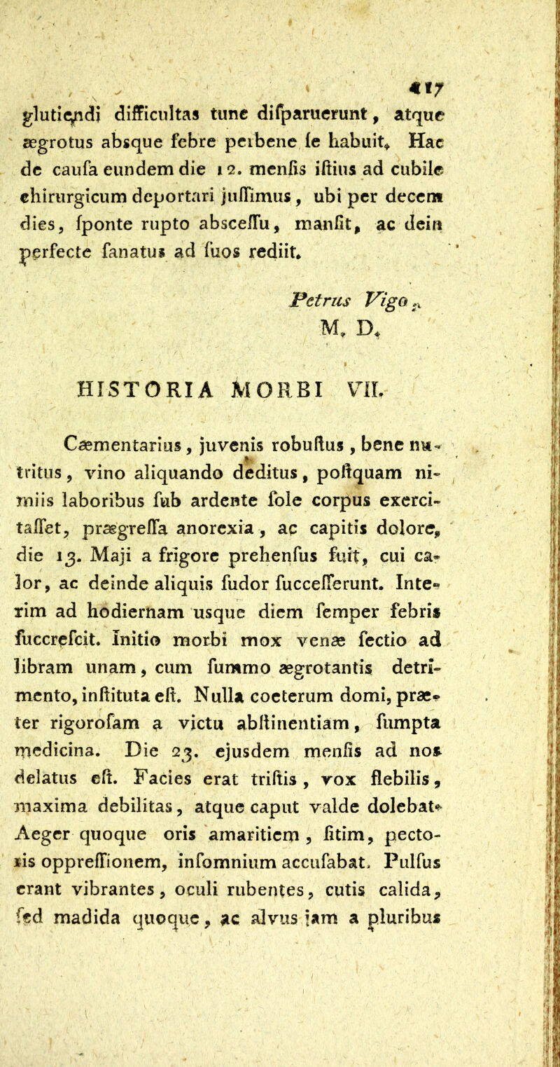 €17 glutie^di difficultas tunc difparuerunt, atque segrotus absque febre peibene fe habuit» Hac de caufa eundem die 12. mcnfis iftius ad cubile chirurgicum deportari jullimus, ubi per decem dies, fponte rupto absceffu, manfit, ac dcia perfecte fanatus ad fuos rediit. Petrus Vigo ,x M, D» HISTORIA MORBI VIL Caementarius, juvenis robuflus , bene nw- tritus, vino aliquando deditus, poltquam ni- miis laboribus fub ardente folc corpus exerci- taflet, praegrefla anorexia, ac capitis dolore, die 13. Maji a frigore prehenfus fuit, cui ca- lor, ac deinde aliquis fudor fuccefierunt. Inte«? xim ad hodiernam usque diem femper febri» fuccrefeit. Initio morii mox venae fcctio ad libram unam, cum fummo aegrotantis detri- mento, inhituta eft. Nulla coeterum domi, praes- ter rigorofam a victu abltinentiam, fumpta rncdicina. Die 23. ejusdem menfis ad no» delatus cft. Facies erat triftis, rox flebilis, maxima debilitas, atque caput valde dolebaU Aeger quoque oris amaritiem, fitim, pecto- ris oppreffionem, infomnium accufabat, Pulfus erant vibrantes, oculi rubentes, cutis calida, fed madida quoque, jic alvus jam a pluribus