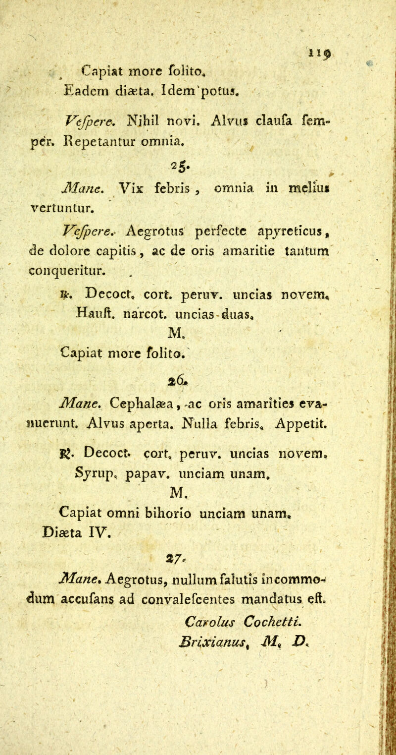 Capiat more folito. Eadem diaeta. Idem‘potus. Vefpere. Nihil novi. Alvus claufa fem- pcF. Repetantur omnia. 25. Mane. Vix febris , omnia in melius « vertuntur. Vefpere.- Aegrotus perfecte apjreticus, de dolore capitis, ac de oris amaritie tantum conqueritur. , Decoct. cort. peruv. uncias novem, Hauft. narcot. uncias-duas, M. Capiat more folito.' Mane. Cephalaea, -ac oris amarities eva- nuerunt. Alvus aperta. Nulla febris. Appetit. BJ. Decoct. cort. peruv. uncias novem. Sjrup, papav. unciam unam. - M, Capiat omni bihorio unciam unam. Diaeta IV. Mane, Aegrotus, nullum falutis incommo-^ dum accufans ad convalefeentes mandatus eft. Cavolus Cochetti. Srixianus, M» -P,