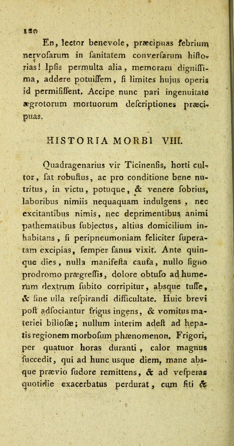 1*0 En, lector benevole, praecipitas febriutn nervofarum in fanitatem converfamm hifto- ? ■ rias! Ipfis permulta alia, memoratu digniffi- ma, addere potuin^m, j(i limites hujus operisj id permififlent. Accipe nunc pari ingenuitate aegrotorum mortuorum defcriptiones prasci-r puas. HISTO RIA MORBI VIII. Quadragenarius vir Tlcinenfis, horti cpl-» tor, fat robuftus, ac pro conditione bene nu- tritus, in victu, pptuque, & venere fobrius, laboribus nimiis nequaquam indulgens , nec excitantibus nimis, pec deprimentibus animi pathemalibus fubjectus, altius domicilium in- habitans , fi peripneumoniam feliciter fupera- tam excipias, femper fanus vixit. Ante quin- que dies, nulla manifefia caufa, nullo ligno prodromo praegrelTis, dolore pbtufo ad hume- rtim dextrum fubito corripitur, absque tuITe, & fine ulla refpirandi difficultate. Huic brevi poli adfociantur frigus ingens, & vomitus ma- teriei biliofae; nullum interim adelt ad hepa- tis regionem morbofum phaenomenon. Frigori, per quatuor horas duranti , calor magnus fuccedit, qui ad hunc usque diem, mane abs- que praevio fudore remittens, & ad vefperas quotidie exacerbatus perdurat, ciun fiti ^ /