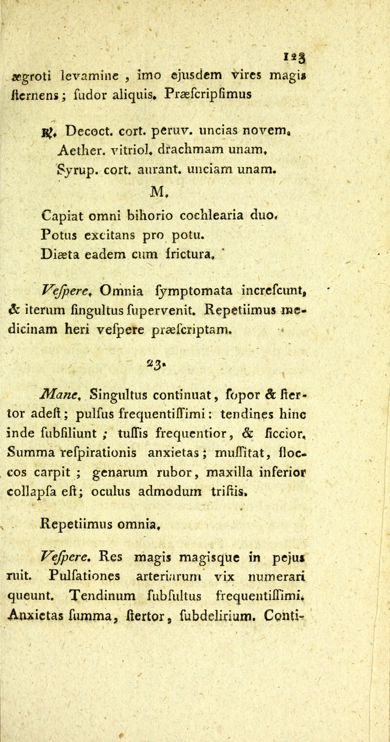 I2S ^«groti levamine , imo ejusdem vires magi* licrnens; fudor aliquis. Praefcripfimus KJ» Decoct. cort. peruv. uncias novem» Aether, vitriol. drachmam unam, Sjrup. cort. aurant. unciam unam. M. Capiat omni bihorio cochlearia duo. Potus excitans pro potu. Diaeta eadem cum frictura, Vefpere^ Omnia fymptomata increfcimt, & iterum fingultus fupervenit. Repetiimus me- dicinam heri vefpere praefcriptam. Mane, Singultus continuat, fopor & fier- tor adeft; pulfus frequentilTimi: tendines hinc inde fubfiliunt ; tulTis frequentior, & ficcior. Summa refpirationis anxietas J muflitat, floc- cos carpit ; genarum rubor, maxilla inferiof collapfa eft; oculus admodum triltis. Repetiimus omnia, Vefpere, Res magis magisque in peju* ruit. Pulfationes arteriarum vix numerari queunt. Tendinum fubfultus frequentifTimu Anxietas fumma, ftertorj fubdelmam. Contk