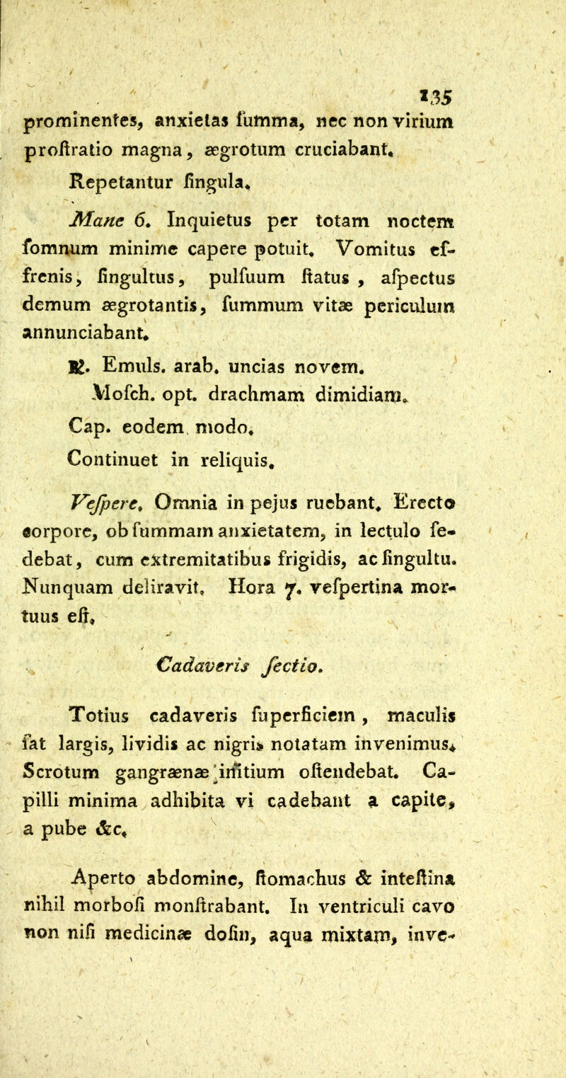 »35 prominentes, anxietas futtima, nec non virium proliratio magna, aegrotum cruciabant. Repetantur lingula. Mane 6. Inquietus per totam noctem fomnum minime capere potuit. Vomitus ef- frenis, lingultus, pulfuum ftatus , afpectus demum aegrotantis, fummum vitae periculum annunciabant. K. Emuls. arab. uncias novem. \Iofch. opt. drachmam dimidiam, Cap. eodem, modo. Continuet in reliquis, Vefpere^ Omnia in pejus ruebant. Erecto corpore, ob fummam anxietatem, in lectulo fe- debat, cum extremitatibus frigidis, aclingultu. Nunquam deliravit, Hora 7. vefpertina mor- tuus eh, / Cadaveris fectio. Totius cadaveris fuperficiem, maculis fat largis, lividis ac nigris notatam invenimus* Scrotum gangraenae pi^tium oftendebat. Ca- pilli minima adhibita vi cadebant a capite, a pube &c. Aperto abdomine, fiomachus & inteftina nihil morbofi monltrabant. In ventriculi cavo non nifi medicinae dofin, aqua mixtam, inve-