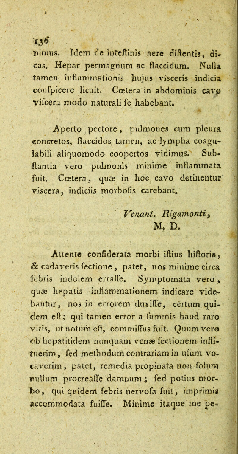 nimus. Idem de intellinis aere diftentis, di- cas. Hepar permagnum ac flaccidum. Nulla tamen inflarrsmationis Jiujus visceris indicia confpicere licuit. Ccetera in abdominis cavp vifcera modo naturali fe habebant. \ Aperto pectore, pulmones cum pleura concretos, flaccidos tamen, ac Ijmpha coagu- labili aliquomodo coopertos vidimus. Sub- Itantia vero pulmonis minime inflammata fuit. Ccetera, quas in hoc cavo detinentur' viscera, indiciis morbofis carebant. Vertant, Rigamontii M, D. Attente confidcrata morbi iftius hiftoria, & cadaveris fectione, patet, nos minime circa febris indolem erralTe. Sjmptomata vero, quae hepatis inflammationem indicare vide- bantur, nos in errorem duxifle, certum qui- dem eft; qui tamen error a iiimmis haud raro viris, ut notum efl, commiflus fuit. Quum vero eb hepatitidem nunquam venae fectionem infli- tuerim, fed methodum contrariam in ufum vo- caverim, patet, remedia propinata non folum nullum procreafle damnum j fed potius mor- bo, qui quidem febris nervofa fuit, imprimis accommodata fuifle. Minime itaque me'pe-