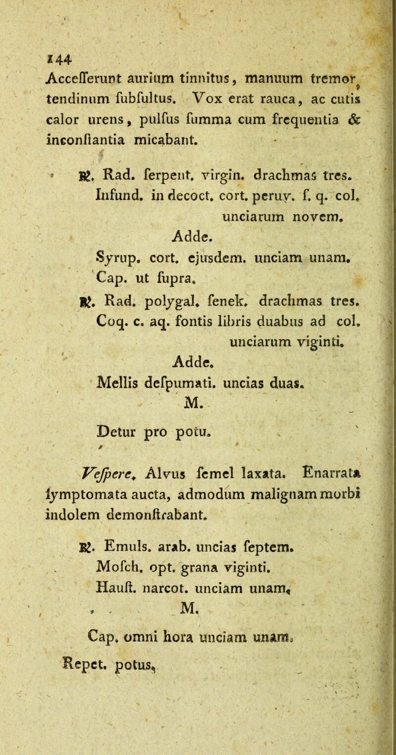 t 144 Acceflerunt aurium tinnitus, manuum tremor tendinum fubfultus. Vox erat rauca, ac cutis calor urens, pulfus fumma cum frequentia & ineonftantia micabant. J ' , » BJ, Rad. ferpeiit. rirgin. drachmas tres. Infund. in decoct, cort. perur. f. q. coi, unciarum novem. Adde. Sjrup, cort. ejusdem, unciam unam, 'Cap. ut fupra. U. Rad. pol/gal. fenekj^ drachmas tres. Coq. c. aq. fontis libris duabus ad coi. unciarum viginti. Adde. Mellis defpumati. uncias duas. M.- ' • Detur pro potu, Vejpere, Alvus femel laxata. Enarrata Ijmptoma ta aucta, admodum malignam morbi indolem demonfirabant, K. Emuls. arab. uncias feptem. Mofch, opt. grana viginti. Hauft. narcot. unciam unam« , . M. f Cap. omni hora unciam unam^. Repet, 'potus,.