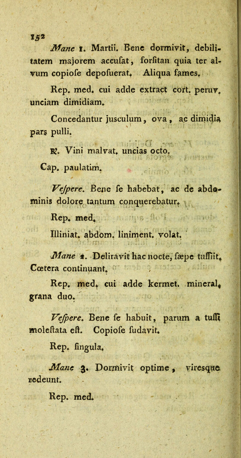 / \ 15® Jkfane I. Martii. Bene dormivit, debili- tatem majorem accufat, forfitan quia ter alr vum copiofe depofuerat* Aliqua fames, Rep. med, cui adde extract cbrt. perur. unciam dimidiam. Concedantur jusculum, ova , ac dimidia pars pulli. « • r “ • * r r 'i K. Vini malvat, uncias octo. Cap. paulatim. Vejpere^ Bene fe habebat, ac de abd®- minis dolor^ tantum conquerebatur. « Rep. med, Illiniat. abdom. liniment, volat, ' JHane t. Deliravit hac nocte, faepc tuirHt, Ccetera continuant. > ^ » Rep, med. cui adde kcrmet. mincral^ grana duo. Vejpere, Bene fe habuit, parum a tufl» moleftata cft. Copiofe fudavit. Rep. lingula. J^ane 3, Dormivit optime, viresque redeunt. Rep. med. /