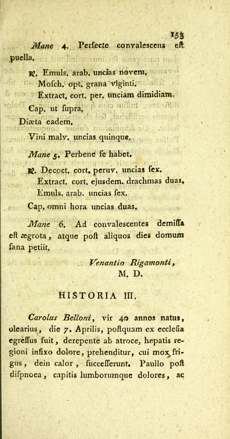 Mane 4. Perfecte convalescens eft puella, RJ, Emuls. arab. uricias noveni, ■ Mofch. opt. grana viginti. Extract, cort. per, unciam dimidiam. Gap. ut fupra, ' Dieeta eadem. Vini malv. uncias quinque. Mane 5, Perbend fe habet. K. Decpct, cort, peruv. uncias fex. Extract. cort. ejusdem, drachmas duas^ Emuls. arab. uncias fex. Gap, omni hora uncias duas. Mane 6. Ad convalescentes demilTa eft aegrota, atque poft aliquos dies domum fana petiit, Venantio Rigamonti, M, D. 7 HISTORIA III. Carolus Belloni, vir 40 annos natus, olearius , die 7. Aprilis, poftquam ex ecclefia egreffus fuit, derepente ab atroce, hepatis re» gioni infixo dolore, prehenditur, cui mox fri- gus , dein calor , fucceflerunt. Paullo poft difpnoea, capitis lumborumquc dolores, ac