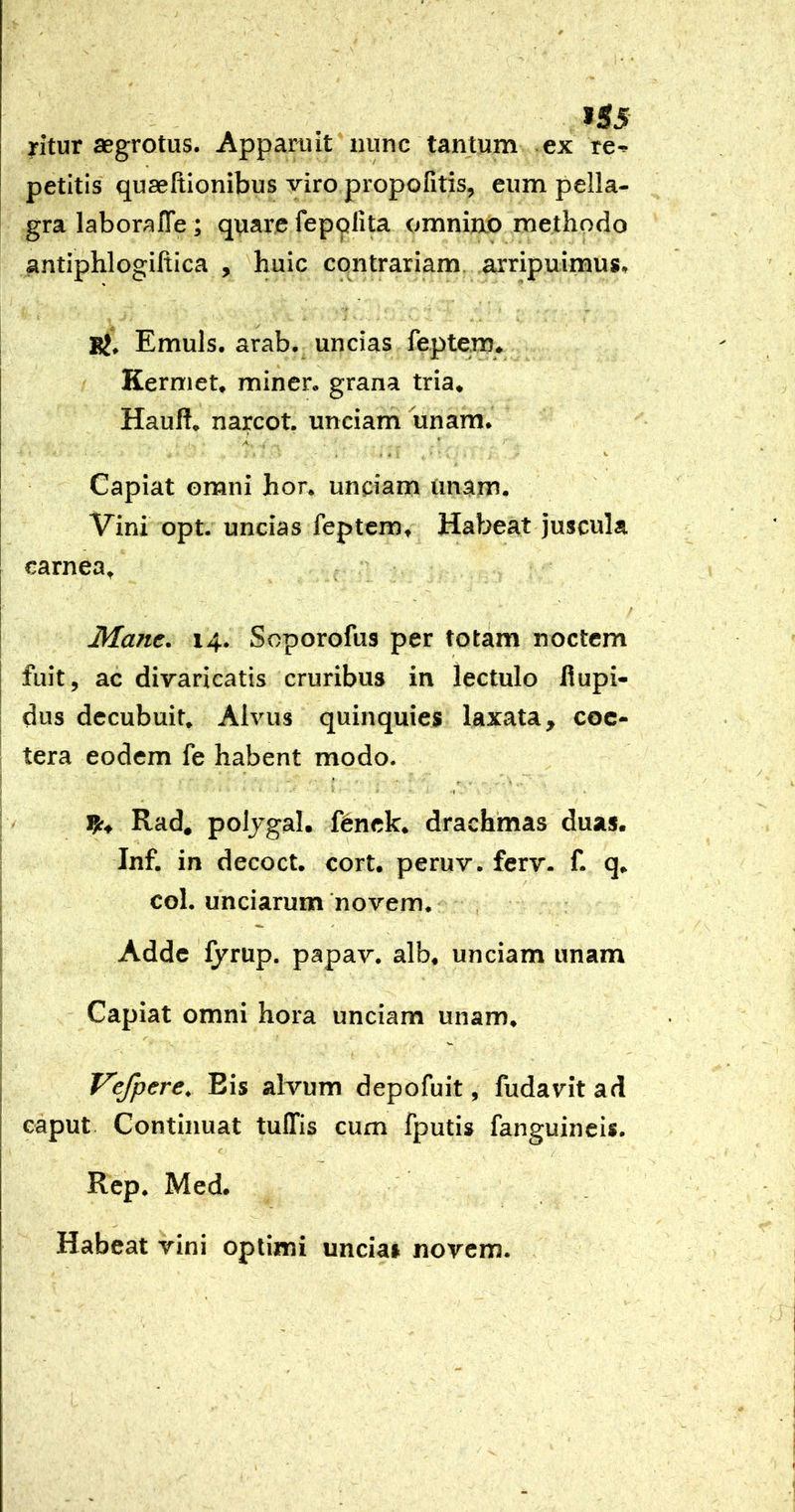 >55 yitur aegrotus. Appamit nunc tantum ex re-* petitis quaeftionibus viro propofitis, eum pella- gra laboralTe; quare fepplita omniao methodo antiphlogiftica , huic contrariam arripuimus, Bj. Emuls. arab. uncias feptem. Kerniet, miner, grana tria, Hauft. narcot. unciam unam. A * - a ■ fc- Capiat omni hor. unciam imam. Vini opt. uncias feptcmt Habeat juscula carnea^ I Mane. 14* Soporofus per totam noctem I fuit 5 ac divaricatis cruribus in lectulo fiupi- dus decubuit. Alvus quinquies laxata, coc- tera eodem fe habent modo. i Rad, poljgal. f6nck. drachmas duas. Inf. in decoct. corU peruv. ferv. f. q. coL unciarum ‘novem. Adde fyrup. papav. alb. unciam unam Capiat omni hora unciam unam. Vefpere, Eis alvum depofuit, fudavit ad caput Continuat tulTis cum fputis fanguineis. Rcp. Med. Habeat vini optimi unciai novem.